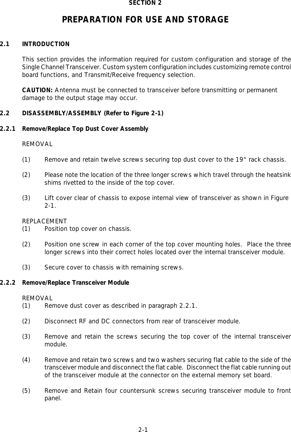 2-1  SECTION 2PREPARATION FOR USE AND STORAGE2.1 INTRODUCTIONThis section provides the information required for custom configuration and storage of theSingle Channel Transceiver. Custom system configuration includes customizing remote controlboard functions, and Transmit/Receive frequency selection.CAUTION: Antenna must be connected to transceiver before transmitting or permanentdamage to the output stage may occur.2.2 DISASSEMBLY/ASSEMBLY (Refer to Figure 2-1)2.2.1 Remove/Replace Top Dust Cover AssemblyREMOVAL(1) Remove and retain twelve screws securing top dust cover to the 19&quot; rack chassis.(2) Please note the location of the three longer screws which travel through the heatsinkshims rivetted to the inside of the top cover. (3) Lift cover clear of chassis to expose internal view of transceiver as shown in Figure 2-1.REPLACEMENT(1) Position top cover on chassis.(2) Position one screw in each corner of the top cover mounting holes.  Place the threelonger screws into their correct holes located over the internal transceiver module.(3) Secure cover to chassis with remaining screws.2.2.2 Remove/Replace Transceiver ModuleREMOVAL(1) Remove dust cover as described in paragraph 2.2.1.(2) Disconnect RF and DC connectors from rear of transceiver module.(3) Remove and retain the screws securing the top cover of the internal transceivermodule.(4) Remove and retain two screws and two washers securing flat cable to the side of thetransceiver module and disconnect the flat cable.  Disconnect the flat cable running outof the transceiver module at the connector on the external memory set board. (5) Remove and Retain four countersunk screws securing transceiver module to frontpanel.