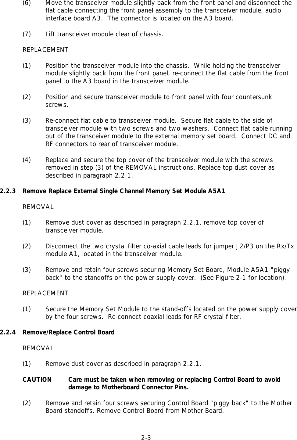 2-3  (6) Move the transceiver module slightly back from the front panel and disconnect theflat cable connecting the front panel assembly to the transceiver module, audiointerface board A3.  The connector is located on the A3 board.(7) Lift transceiver module clear of chassis.REPLACEMENT(1) Position the transceiver module into the chassis.  While holding the transceivermodule slightly back from the front panel, re-connect the flat cable from the frontpanel to the A3 board in the transceiver module.(2) Position and secure transceiver module to front panel with four countersunkscrews.(3) Re-connect flat cable to transceiver module.  Secure flat cable to the side oftransceiver module with two screws and two washers.  Connect flat cable runningout of the transceiver module to the external memory set board.  Connect DC andRF connectors to rear of transceiver module.(4) Replace and secure the top cover of the transceiver module with the screwsremoved in step (3) of the REMOVAL instructions. Replace top dust cover asdescribed in paragraph 2.2.1.2.2.3 Remove Replace External Single Channel Memory Set Module A5A1REMOVAL(1) Remove dust cover as described in paragraph 2.2.1, remove top cover oftransceiver module.(2) Disconnect the two crystal filter co-axial cable leads for jumper J2/P3 on the Rx/Tx module A1, located in the transceiver module.(3) Remove and retain four screws securing Memory Set Board, Module A5A1 &quot;piggyback&quot; to the standoffs on the power supply cover.  (See Figure 2-1 for location).REPLACEMENT(1) Secure the Memory Set Module to the stand-offs located on the power supply coverby the four screws.  Re-connect coaxial leads for RF crystal filter.2.2.4 Remove/Replace Control BoardREMOVAL(1) Remove dust cover as described in paragraph 2.2.1.CAUTION Care must be taken when removing or replacing Control Board to avoid damage to Motherboard Connector Pins.(2) Remove and retain four screws securing Control Board &quot;piggy back&quot; to the Mother Board standoffs. Remove Control Board from Mother Board.