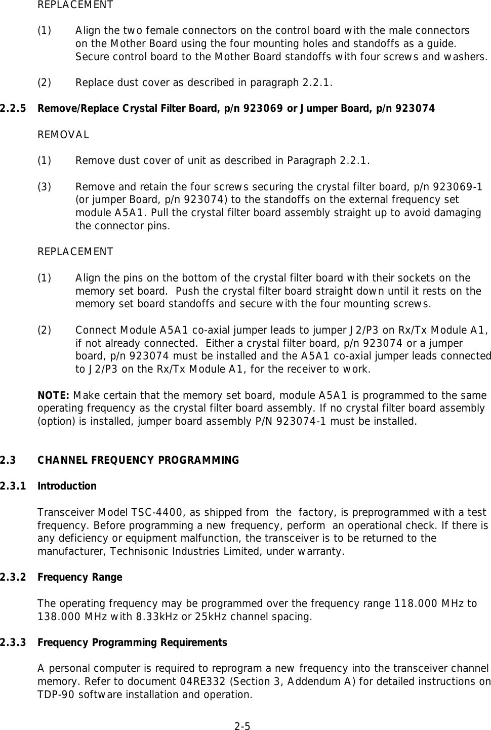 2-5  REPLACEMENT(1) Align the two female connectors on the control board with the male connectorson the Mother Board using the four mounting holes and standoffs as a guide. Secure control board to the Mother Board standoffs with four screws and washers. (2) Replace dust cover as described in paragraph 2.2.1.2.2.5 Remove/Replace Crystal Filter Board, p/n 923069 or Jumper Board, p/n 923074REMOVAL(1) Remove dust cover of unit as described in Paragraph 2.2.1.(3) Remove and retain the four screws securing the crystal filter board, p/n 923069-1(or jumper Board, p/n 923074) to the standoffs on the external frequency setmodule A5A1. Pull the crystal filter board assembly straight up to avoid damagingthe connector pins. REPLACEMENT(1) Align the pins on the bottom of the crystal filter board with their sockets on thememory set board.  Push the crystal filter board straight down until it rests on thememory set board standoffs and secure with the four mounting screws. (2) Connect Module A5A1 co-axial jumper leads to jumper J2/P3 on Rx/Tx Module A1,if not already connected.  Either a crystal filter board, p/n 923074 or a jumperboard, p/n 923074 must be installed and the A5A1 co-axial jumper leads connectedto J2/P3 on the Rx/Tx Module A1, for the receiver to work. NOTE: Make certain that the memory set board, module A5A1 is programmed to the same operating frequency as the crystal filter board assembly. If no crystal filter board assembly (option) is installed, jumper board assembly P/N 923074-1 must be installed. 2.3 CHANNEL FREQUENCY PROGRAMMING2.3.1 IntroductionTransceiver Model TSC-4400, as shipped from  the  factory, is preprogrammed with a testfrequency. Before programming a new frequency, perform  an operational check. If there isany deficiency or equipment malfunction, the transceiver is to be returned to themanufacturer, Technisonic Industries Limited, under warranty.2.3.2 Frequency RangeThe operating frequency may be programmed over the frequency range 118.000 MHz to 138.000 MHz with 8.33kHz or 25kHz channel spacing.2.3.3 Frequency Programming RequirementsA personal computer is required to reprogram a new frequency into the transceiver channelmemory. Refer to document 04RE332 (Section 3, Addendum A) for detailed instructions onTDP-90 software installation and operation.