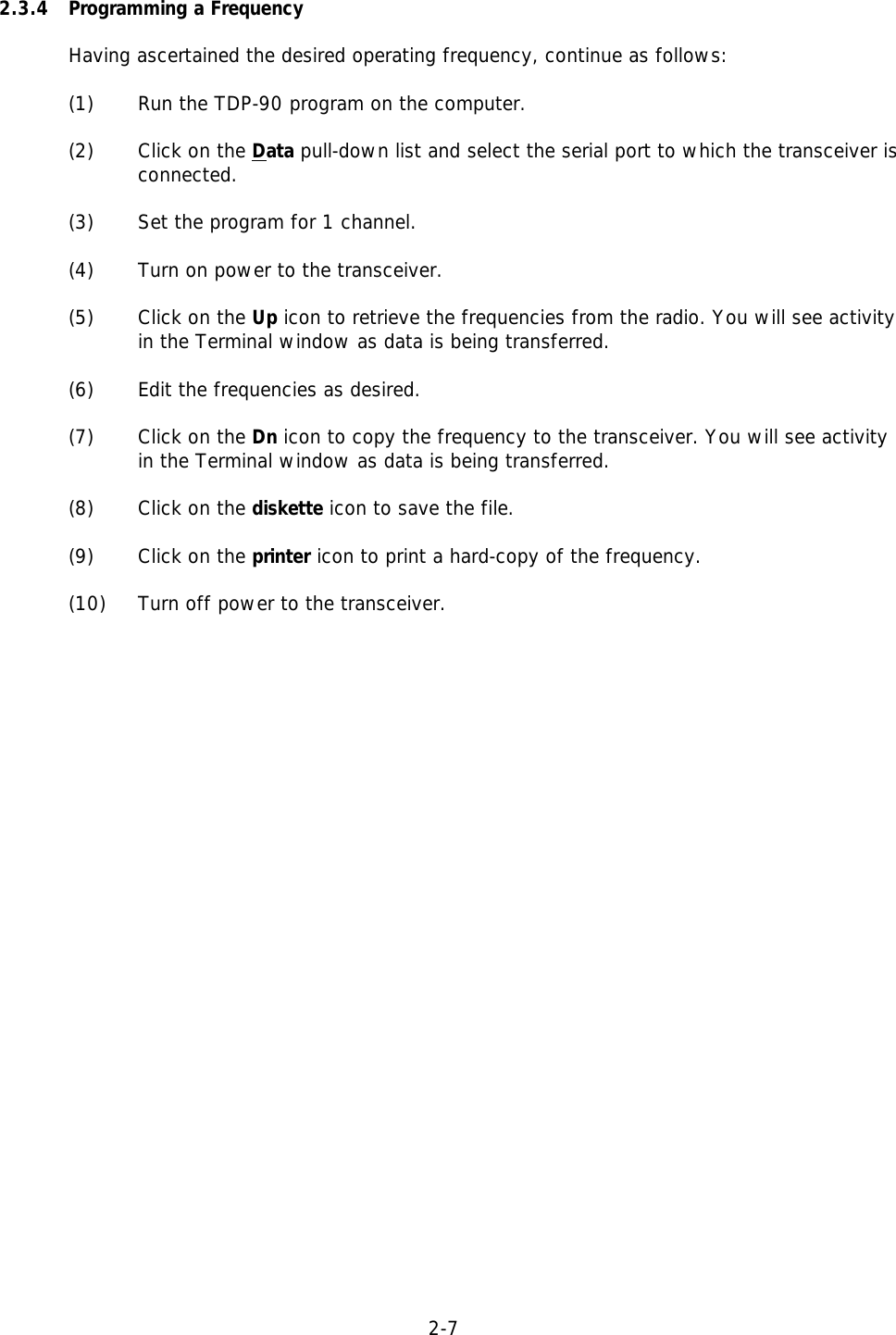 2-7  2.3.4 Programming a FrequencyHaving ascertained the desired operating frequency, continue as follows:(1)   Run the TDP-90 program on the computer.(2) Click on the Data pull-down list and select the serial port to which the transceiver isconnected.(3)   Set the program for 1 channel.(4) Turn on power to the transceiver.(5)  Click on the Up icon to retrieve the frequencies from the radio. You will see activityin the Terminal window as data is being transferred. (6) Edit the frequencies as desired.(7) Click on the Dn icon to copy the frequency to the transceiver. You will see activityin the Terminal window as data is being transferred. (8) Click on the diskette icon to save the file.(9) Click on the printer icon to print a hard-copy of the frequency.(10)  Turn off power to the transceiver.