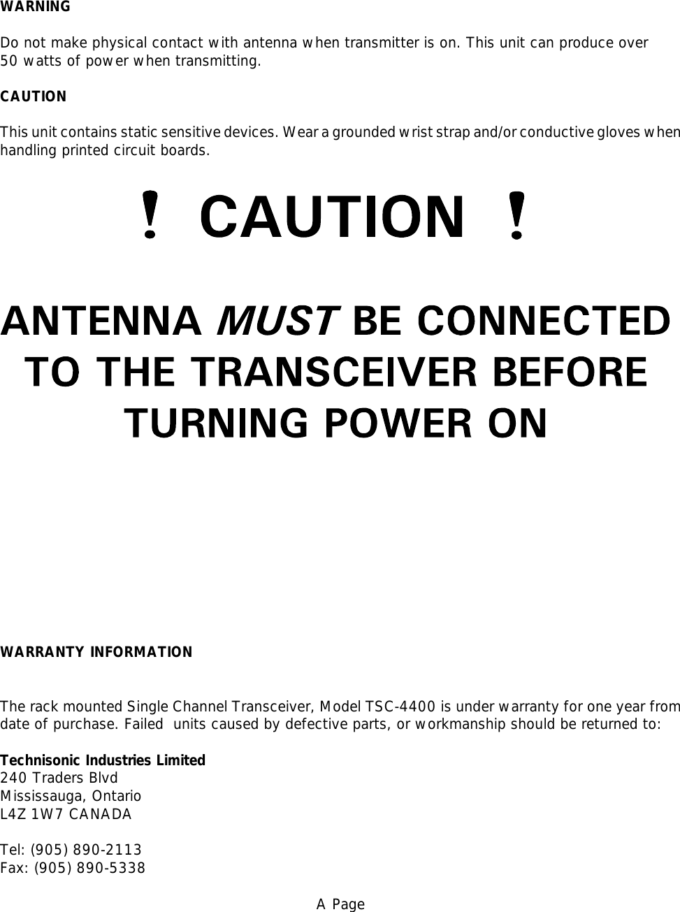 WARNINGDo not make physical contact with antenna when transmitter is on. This unit can produce over 50 watts of power when transmitting.CAUTIONThis unit contains static sensitive devices. Wear a grounded wrist strap and/or conductive gloves whenhandling printed circuit boards.WARRANTY INFORMATIONThe rack mounted Single Channel Transceiver, Model TSC-4400 is under warranty for one year fromdate of purchase. Failed  units caused by defective parts, or workmanship should be returned to:Technisonic Industries Limited240 Traders BlvdMississauga, Ontario L4Z 1W7 CANADATel: (905) 890-2113Fax: (905) 890-5338A Page