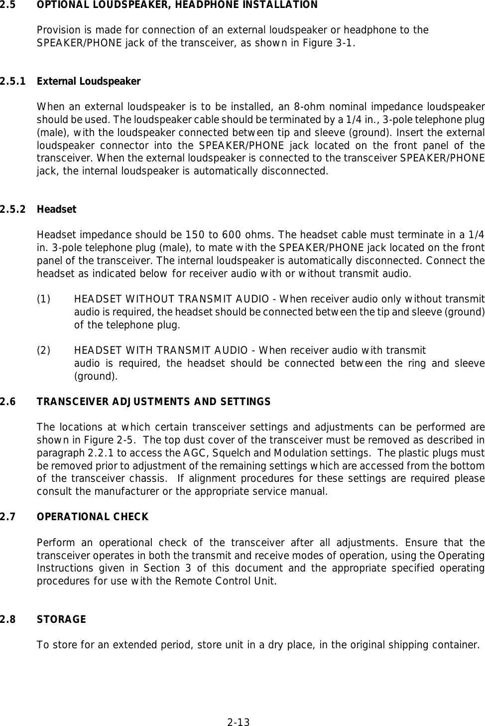 2-13  2.5 OPTIONAL LOUDSPEAKER, HEADPHONE INSTALLATIONProvision is made for connection of an external loudspeaker or headphone to the SPEAKER/PHONE jack of the transceiver, as shown in Figure 3-1.2.5.1 External LoudspeakerWhen an external loudspeaker is to be installed, an 8-ohm nominal impedance loudspeakershould be used. The loudspeaker cable should be terminated by a 1/4 in., 3-pole telephone plug(male), with the loudspeaker connected between tip and sleeve (ground). Insert the externalloudspeaker connector into the SPEAKER/PHONE jack located on the front panel of thetransceiver. When the external loudspeaker is connected to the transceiver SPEAKER/PHONEjack, the internal loudspeaker is automatically disconnected.2.5.2 HeadsetHeadset impedance should be 150 to 600 ohms. The headset cable must terminate in a 1/4in. 3-pole telephone plug (male), to mate with the SPEAKER/PHONE jack located on the frontpanel of the transceiver. The internal loudspeaker is automatically disconnected. Connect theheadset as indicated below for receiver audio with or without transmit audio.(1) HEADSET WITHOUT TRANSMIT AUDIO - When receiver audio only without transmitaudio is required, the headset should be connected between the tip and sleeve (ground)of the telephone plug.(2)  HEADSET WITH TRANSMIT AUDIO - When receiver audio with transmit audio is required, the headset should be connected between the ring and sleeve(ground).2.6 TRANSCEIVER ADJUSTMENTS AND SETTINGSThe locations at which certain transceiver settings and adjustments can be performed areshown in Figure 2-5.  The top dust cover of the transceiver must be removed as described inparagraph 2.2.1 to access the AGC, Squelch and Modulation settings.  The plastic plugs mustbe removed prior to adjustment of the remaining settings which are accessed from the bottomof the transceiver chassis.  If alignment procedures for these settings are required pleaseconsult the manufacturer or the appropriate service manual.2.7 OPERATIONAL CHECKPerform an operational check of the transceiver after all adjustments. Ensure that thetransceiver operates in both the transmit and receive modes of operation, using the OperatingInstructions given in Section 3 of this document and the appropriate specified operatingprocedures for use with the Remote Control Unit.2.8 STORAGETo store for an extended period, store unit in a dry place, in the original shipping container.