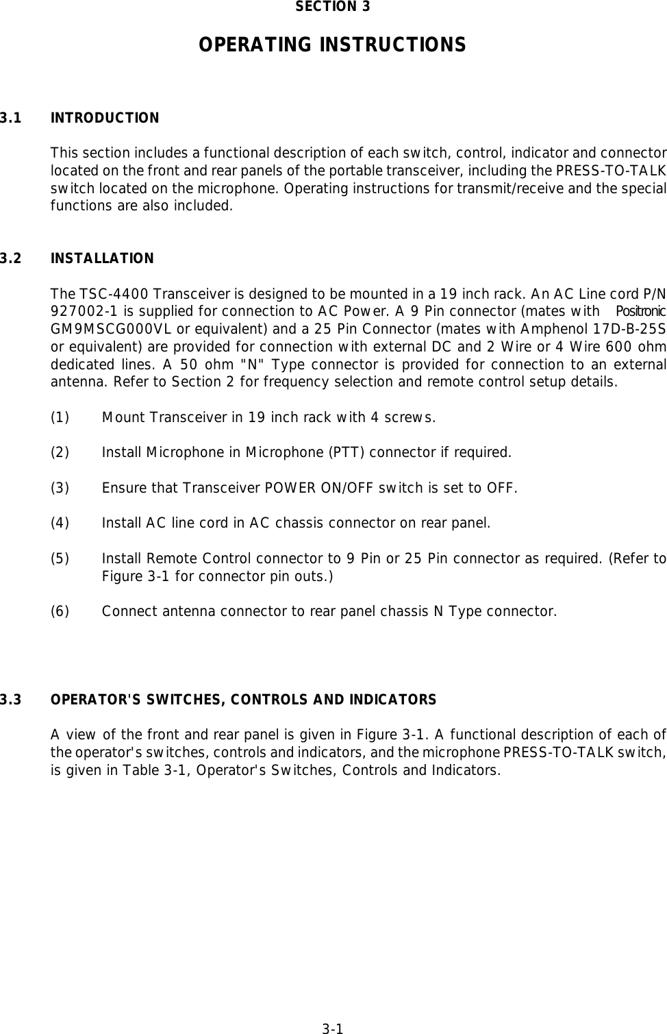 3-1SECTION 3OPERATING INSTRUCTIONS3.1 INTRODUCTIONThis section includes a functional description of each switch, control, indicator and connectorlocated on the front and rear panels of the portable transceiver, including the PRESS-TO-TALKswitch located on the microphone. Operating instructions for transmit/receive and the specialfunctions are also included.3.2 INSTALLATIONThe TSC-4400 Transceiver is designed to be mounted in a 19 inch rack. An AC Line cord P/N927002-1 is supplied for connection to AC Power. A 9 Pin connector (mates with  PositronicGM9MSCG000VL or equivalent) and a 25 Pin Connector (mates with Amphenol 17D-B-25Sor equivalent) are provided for connection with external DC and 2 Wire or 4 Wire 600 ohmdedicated lines. A 50 ohm &quot;N&quot; Type connector is provided for connection to an externalantenna. Refer to Section 2 for frequency selection and remote control setup details.(1) Mount Transceiver in 19 inch rack with 4 screws.(2) Install Microphone in Microphone (PTT) connector if required. (3) Ensure that Transceiver POWER ON/OFF switch is set to OFF.(4) Install AC line cord in AC chassis connector on rear panel.(5) Install Remote Control connector to 9 Pin or 25 Pin connector as required. (Refer toFigure 3-1 for connector pin outs.)(6) Connect antenna connector to rear panel chassis N Type connector.3.3 OPERATOR&apos;S SWITCHES, CONTROLS AND INDICATORSA view of the front and rear panel is given in Figure 3-1. A functional description of each ofthe operator&apos;s switches, controls and indicators, and the microphone PRESS-TO-TALK switch,is given in Table 3-1, Operator&apos;s Switches, Controls and Indicators.