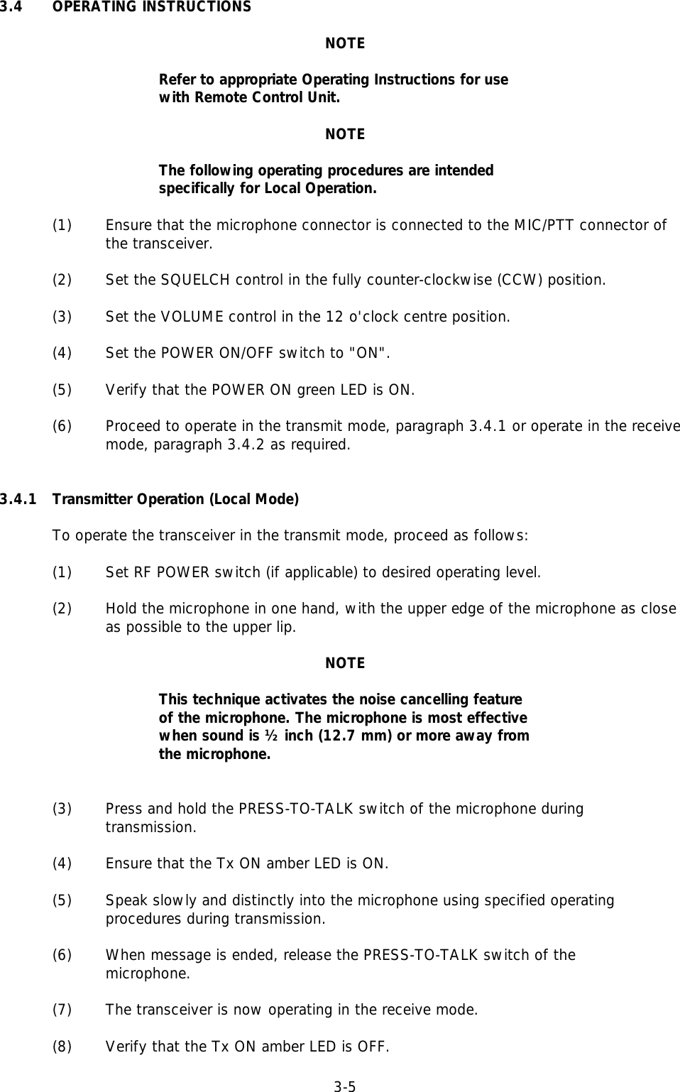 3-53.4 OPERATING INSTRUCTIONSNOTERefer to appropriate Operating Instructions for usewith Remote Control Unit.NOTEThe following operating procedures are intendedspecifically for Local Operation.(1)  Ensure that the microphone connector is connected to the MIC/PTT connector ofthe transceiver.(2) Set the SQUELCH control in the fully counter-clockwise (CCW) position.(3) Set the VOLUME control in the 12 o&apos;clock centre position.(4) Set the POWER ON/OFF switch to &quot;ON&quot;.(5) Verify that the POWER ON green LED is ON.(6) Proceed to operate in the transmit mode, paragraph 3.4.1 or operate in the receive mode, paragraph 3.4.2 as required.3.4.1 Transmitter Operation (Local Mode)To operate the transceiver in the transmit mode, proceed as follows:(1) Set RF POWER switch (if applicable) to desired operating level.(2)  Hold the microphone in one hand, with the upper edge of the microphone as closeas possible to the upper lip.NOTEThis technique activates the noise cancelling featureof the microphone. The microphone is most effectivewhen sound is ½ inch (12.7 mm) or more away fromthe microphone.(3) Press and hold the PRESS-TO-TALK switch of the microphone during transmission.(4) Ensure that the Tx ON amber LED is ON.(5) Speak slowly and distinctly into the microphone using specified operatingprocedures during transmission.(6) When message is ended, release the PRESS-TO-TALK switch of the microphone.(7) The transceiver is now operating in the receive mode.(8) Verify that the Tx ON amber LED is OFF.