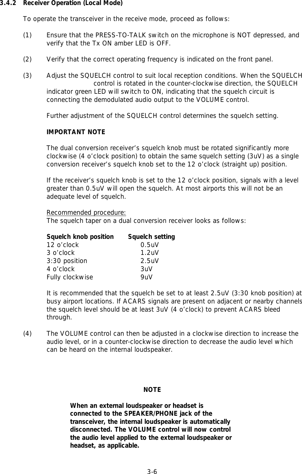 3-63.4.2 Receiver Operation (Local Mode)To operate the transceiver in the receive mode, proceed as follows:(1)  Ensure that the PRESS-TO-TALK switch on the microphone is NOT depressed, and verify that the Tx ON amber LED is OFF.(2) Verify that the correct operating frequency is indicated on the front panel.(3) Adjust the SQUELCH control to suit local reception conditions. When the SQUELCH control is rotated in the counter-clockwise direction, the SQUELCHindicator green LED will switch to ON, indicating that the squelch circuit isconnecting the demodulated audio output to the VOLUME control.Further adjustment of the SQUELCH control determines the squelch setting.IMPORTANT NOTEThe dual conversion receiver’s squelch knob must be rotated significantly moreclockwise (4 o’clock position) to obtain the same squelch setting (3uV) as a singleconversion receiver’s squelch knob set to the 12 o’clock (straight up) position.If the receiver’s squelch knob is set to the 12 o’clock position, signals with a levelgreater than 0.5uV will open the squelch. At most airports this will not be anadequate level of squelch.Recommended procedure:The squelch taper on a dual conversion receiver looks as follows:Squelch knob position      Squelch setting      12 o’clock 0.5uV3 o’clock 1.2uV3:30 position 2.5uV4 o’clock 3uVFully clockwise 9uV                                                                     It is recommended that the squelch be set to at least 2.5uV (3:30 knob position) atbusy airport locations. If ACARS signals are present on adjacent or nearby channelsthe squelch level should be at least 3uV (4 o’clock) to prevent ACARS bleedthrough.              (4) The VOLUME control can then be adjusted in a clockwise direction to increase theaudio level, or in a counter-clockwise direction to decrease the audio level whichcan be heard on the internal loudspeaker.NOTEWhen an external loudspeaker or headset isconnected to the SPEAKER/PHONE jack of thetransceiver, the internal loudspeaker is automaticallydisconnected. The VOLUME control will now controlthe audio level applied to the external loudspeaker orheadset, as applicable.