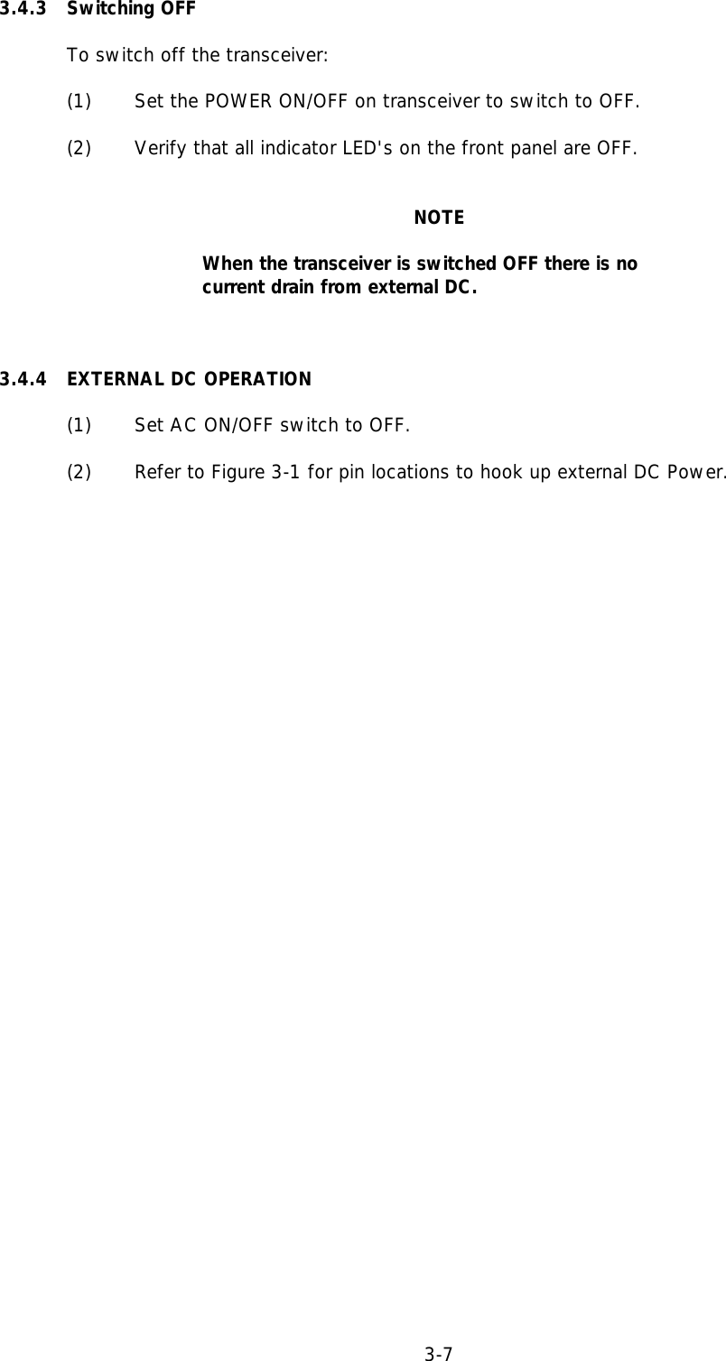 3.4.3 Switching OFFTo switch off the transceiver:(1) Set the POWER ON/OFF on transceiver to switch to OFF.(2) Verify that all indicator LED&apos;s on the front panel are OFF.NOTEWhen the transceiver is switched OFF there is nocurrent drain from external DC.3.4.4 EXTERNAL DC OPERATION(1) Set AC ON/OFF switch to OFF.(2) Refer to Figure 3-1 for pin locations to hook up external DC Power.3-7