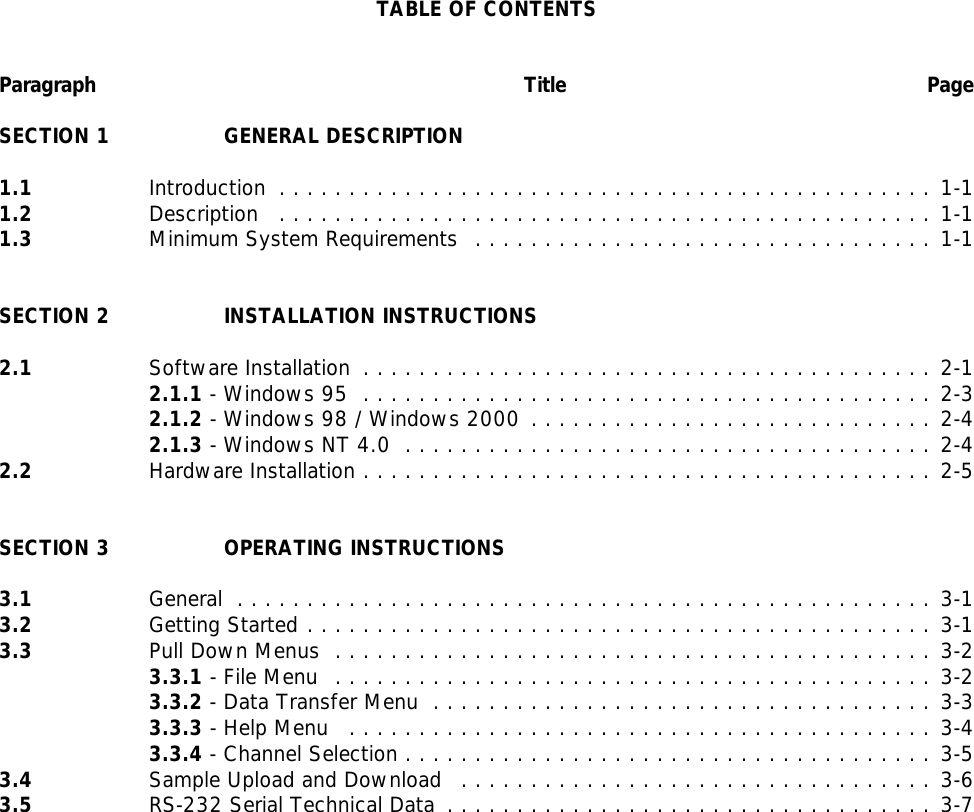 TABLE OF CONTENTSParagraph Title PageSECTION 1 GENERAL DESCRIPTION1.1 Introduction ...............................................1-11.2 Description ...............................................1-11.3 Minimum System Requirements .................................1-1SECTION 2 INSTALLATION INSTRUCTIONS2.1 Software Installation .........................................2-12.1.1 - Windows 95 .........................................2-32.1.2 - Windows 98 / Windows 2000 .............................2-42.1.3 - Windows NT 4.0 ......................................2-42.2 Hardware Installation .........................................2-5SECTION 3 OPERATING INSTRUCTIONS3.1 General ..................................................3-13.2 Getting Started .............................................3-13.3 Pull Down Menus ...........................................3-23.3.1 - File Menu ...........................................3-23.3.2 - Data Transfer Menu ....................................3-33.3.3 - Help Menu ..........................................3-43.3.4 - Channel Selection ......................................3-53.4 Sample Upload and Download ..................................3-63.5 RS-232 Serial Technical Data ...................................3-7