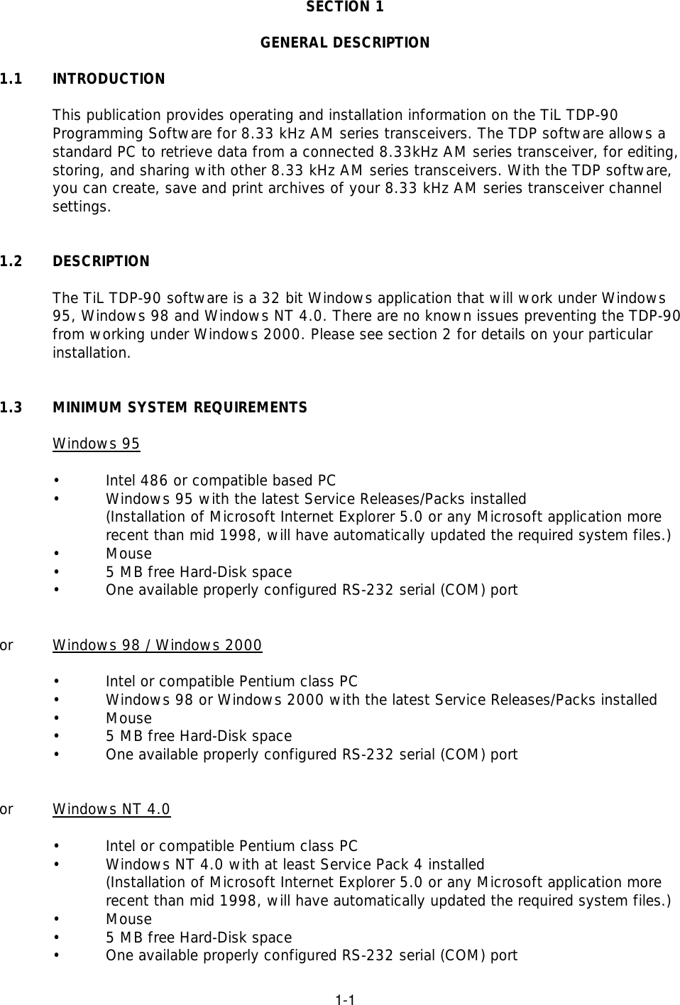 1-1SECTION 1GENERAL DESCRIPTION1.1  INTRODUCTIONThis publication provides operating and installation information on the TiL TDP-90 Programming Software for 8.33 kHz AM series transceivers. The TDP software allows astandard PC to retrieve data from a connected 8.33kHz AM series transceiver, for editing,storing, and sharing with other 8.33 kHz AM series transceivers. With the TDP software,you can create, save and print archives of your 8.33 kHz AM series transceiver channelsettings.1.2 DESCRIPTIONThe TiL TDP-90 software is a 32 bit Windows application that will work under Windows95, Windows 98 and Windows NT 4.0. There are no known issues preventing the TDP-90from working under Windows 2000. Please see section 2 for details on your particularinstallation.1.3 MINIMUM SYSTEM REQUIREMENTSWindows 95•Intel 486 or compatible based PC•Windows 95 with the latest Service Releases/Packs installed (Installation of Microsoft Internet Explorer 5.0 or any Microsoft application more recent than mid 1998, will have automatically updated the required system files.)•Mouse•5 MB free Hard-Disk space•One available properly configured RS-232 serial (COM) portor Windows 98 / Windows 2000•Intel or compatible Pentium class PC •Windows 98 or Windows 2000 with the latest Service Releases/Packs installed•Mouse•5 MB free Hard-Disk space•One available properly configured RS-232 serial (COM) portor Windows NT 4.0•Intel or compatible Pentium class PC•Windows NT 4.0 with at least Service Pack 4 installed(Installation of Microsoft Internet Explorer 5.0 or any Microsoft application more recent than mid 1998, will have automatically updated the required system files.)•Mouse•5 MB free Hard-Disk space•One available properly configured RS-232 serial (COM) port 