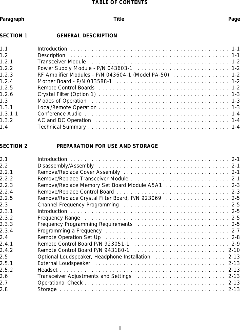 TABLE OF CONTENTSParagraph Title PageSECTION 1 GENERAL DESCRIPTION1.1 Introduction ............................................. 1-11.2 Description ............................................. 1-11.2.1 Transceiver Module ........................................ 1-21.2.2 Power Supply Module - P/N 043603-1 .......................... 1-21.2.3 RF Amplifier Modules - P/N 043604-1 (Model PA-50) ................ 1-21.2.4 Mother Board - P/N 033588-1  ................................ 1-21.2.5 Remote Control Boards ..................................... 1-21.2.6 Crystal Filter (Option 1) ..................................... 1-31.3 Modes of Operation ....................................... 1-31.3.1 Local/Remote Operation ..................................... 1-31.3.1.1 Conference Audio ......................................... 1-41.3.2 AC and DC Operation ...................................... 1-41.4 Technical Summary ........................................ 1-4SECTION 2 PREPARATION FOR USE AND STORAGE2.1 Introduction ............................................. 2-12.2 Disassembly/Assembly ..................................... 2-12.2.1 Remove/Replace Cover Assembly .............................. 2-12.2.2 Remove/Replace Transceiver Module ............................ 2-12.2.3 Remove/Replace Memory Set Board Module A5A1 .................. 2-32.2.4 Remove/Replace Control Board ................................ 2-32.2.5 Remove/Replace Crystal Filter Board, P/N 923069 .................. 2-52.3 Channel Frequency Programming .............................. 2-52.3.1 Introduction ............................................. 2-52.3.2 Frequency Range ......................................... 2-52.3.3 Frequency Programming Requirements .......................... 2-52.3.4 Programming a Frequency ................................... 2-72.4 Remote Operation Set Up ................................... 2-82.4.1 Remote Control Board P/N 923051-1 ........................... 2-92.4.2 Remote Control Board P/N 943180-1 .......................... 2-102.5 Optional Loudspeaker, Headphone Installation .................... 2-132.5.1 External Loudspeaker ..................................... 2-132.5.2 Headset ............................................... 2-132.6 Transceiver Adjustments and Settings  ......................... 2-132.7 Operational Check ........................................ 2-132.8 Storage ............................................... 2-13i