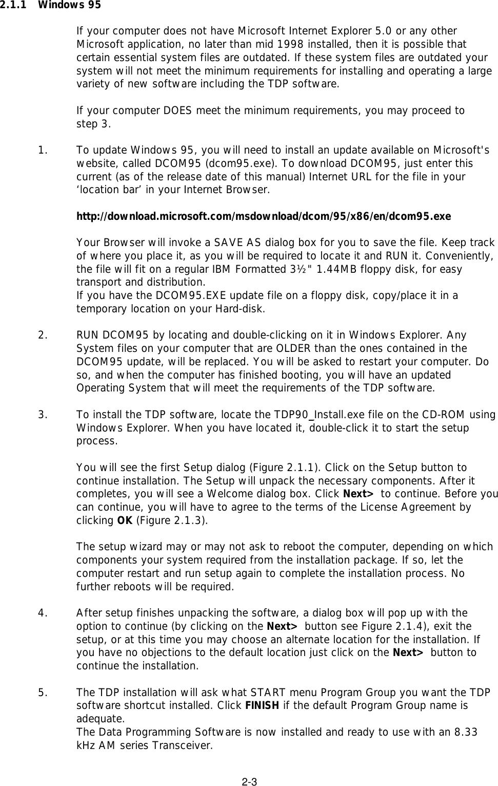 2-32.1.1  Windows 95If your computer does not have Microsoft Internet Explorer 5.0 or any otherMicrosoft application, no later than mid 1998 installed, then it is possible thatcertain essential system files are outdated. If these system files are outdated yoursystem will not meet the minimum requirements for installing and operating a largevariety of new software including the TDP software.If your computer DOES meet the minimum requirements, you may proceed to step 3.1. To update Windows 95, you will need to install an update available on Microsoft&apos;swebsite, called DCOM95 (dcom95.exe). To download DCOM95, just enter thiscurrent (as of the release date of this manual) Internet URL for the file in your‘location bar’ in your Internet Browser.http://download.microsoft.com/msdownload/dcom/95/x86/en/dcom95.exeYour Browser will invoke a SAVE AS dialog box for you to save the file. Keep trackof where you place it, as you will be required to locate it and RUN it. Conveniently,the file will fit on a regular IBM Formatted 3½&quot; 1.44MB floppy disk, for easytransport and distribution.If you have the DCOM95.EXE update file on a floppy disk, copy/place it in atemporary location on your Hard-disk.2. RUN DCOM95 by locating and double-clicking on it in Windows Explorer. AnySystem files on your computer that are OLDER than the ones contained in theDCOM95 update, will be replaced. You will be asked to restart your computer. Doso, and when the computer has finished booting, you will have an updatedOperating System that will meet the requirements of the TDP software.3. To install the TDP software, locate the TDP90_Install.exe file on the CD-ROM usingWindows Explorer. When you have located it, double-click it to start the setupprocess.You will see the first Setup dialog (Figure 2.1.1). Click on the Setup button tocontinue installation. The Setup will unpack the necessary components. After itcompletes, you will see a Welcome dialog box. Click Next&gt; to continue. Before youcan continue, you will have to agree to the terms of the License Agreement byclicking OK (Figure 2.1.3).The setup wizard may or may not ask to reboot the computer, depending on whichcomponents your system required from the installation package. If so, let thecomputer restart and run setup again to complete the installation process. Nofurther reboots will be required.4.  After setup finishes unpacking the software, a dialog box will pop up with theoption to continue (by clicking on the Next&gt; button see Figure 2.1.4), exit thesetup, or at this time you may choose an alternate location for the installation. Ifyou have no objections to the default location just click on the Next&gt; button tocontinue the installation.5.  The TDP installation will ask what START menu Program Group you want the TDPsoftware shortcut installed. Click FINISH if the default Program Group name isadequate.The Data Programming Software is now installed and ready to use with an 8.33kHz AM series Transceiver.