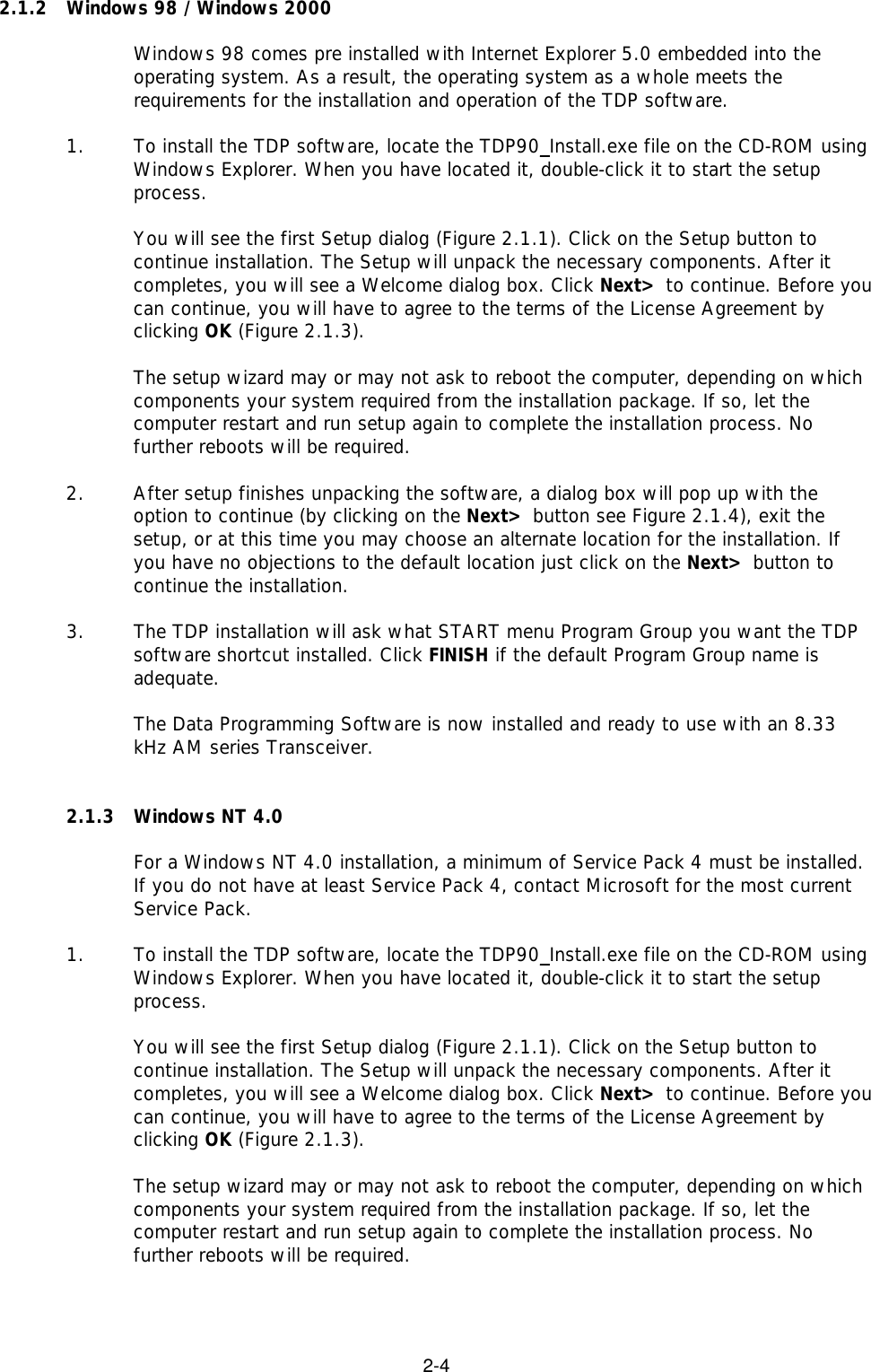 2-42.1.2 Windows 98 / Windows 2000Windows 98 comes pre installed with Internet Explorer 5.0 embedded into theoperating system. As a result, the operating system as a whole meets therequirements for the installation and operation of the TDP software.1.  To install the TDP software, locate the TDP90_Install.exe file on the CD-ROM usingWindows Explorer. When you have located it, double-click it to start the setupprocess.You will see the first Setup dialog (Figure 2.1.1). Click on the Setup button tocontinue installation. The Setup will unpack the necessary components. After itcompletes, you will see a Welcome dialog box. Click Next&gt; to continue. Before youcan continue, you will have to agree to the terms of the License Agreement byclicking OK (Figure 2.1.3).The setup wizard may or may not ask to reboot the computer, depending on whichcomponents your system required from the installation package. If so, let thecomputer restart and run setup again to complete the installation process. Nofurther reboots will be required.2.  After setup finishes unpacking the software, a dialog box will pop up with theoption to continue (by clicking on the Next&gt; button see Figure 2.1.4), exit thesetup, or at this time you may choose an alternate location for the installation. Ifyou have no objections to the default location just click on the Next&gt; button tocontinue the installation.3. The TDP installation will ask what START menu Program Group you want the TDPsoftware shortcut installed. Click FINISH if the default Program Group name isadequate.The Data Programming Software is now installed and ready to use with an 8.33kHz AM series Transceiver.2.1.3 Windows NT 4.0For a Windows NT 4.0 installation, a minimum of Service Pack 4 must be installed.If you do not have at least Service Pack 4, contact Microsoft for the most currentService Pack.1. To install the TDP software, locate the TDP90_Install.exe file on the CD-ROM usingWindows Explorer. When you have located it, double-click it to start the setupprocess.You will see the first Setup dialog (Figure 2.1.1). Click on the Setup button tocontinue installation. The Setup will unpack the necessary components. After itcompletes, you will see a Welcome dialog box. Click Next&gt; to continue. Before youcan continue, you will have to agree to the terms of the License Agreement byclicking OK (Figure 2.1.3).The setup wizard may or may not ask to reboot the computer, depending on whichcomponents your system required from the installation package. If so, let thecomputer restart and run setup again to complete the installation process. Nofurther reboots will be required.