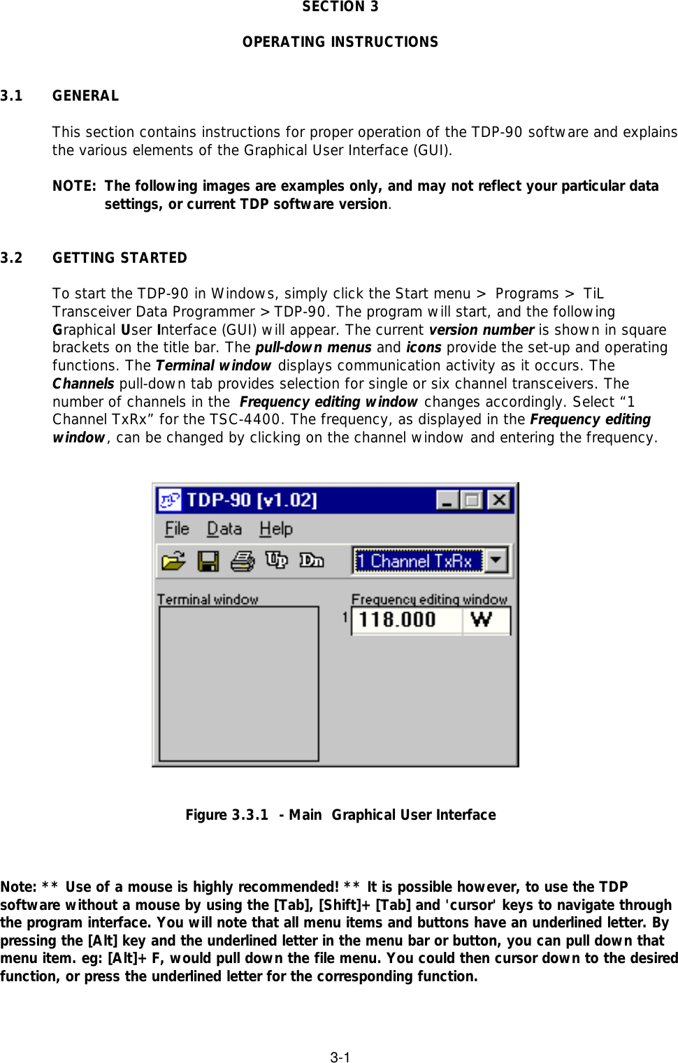 3-1SECTION 3OPERATING INSTRUCTIONS3.1 GENERALThis section contains instructions for proper operation of the TDP-90 software and explainsthe various elements of the Graphical User Interface (GUI).NOTE: The following images are examples only, and may not reflect your particular datasettings, or current TDP software version.3.2 GETTING STARTEDTo start the TDP-90 in Windows, simply click the Start menu &gt; Programs &gt; TiLTransceiver Data Programmer &gt;TDP-90. The program will start, and the followingGraphical User Interface (GUI) will appear. The current version number is shown in squarebrackets on the title bar. The pull-down menus and icons provide the set-up and operatingfunctions. The Terminal window displays communication activity as it occurs. TheChannels pull-down tab provides selection for single or six channel transceivers. Thenumber of channels in the  Frequency editing window changes accordingly. Select “1Channel TxRx” for the TSC-4400. The frequency, as displayed in the Frequency editingwindow, can be changed by clicking on the channel window and entering the frequency.Figure 3.3.1  - Main  Graphical User InterfaceNote: ** Use of a mouse is highly recommended! ** It is possible however, to use the TDPsoftware without a mouse by using the [Tab], [Shift]+[Tab] and &apos;cursor&apos; keys to navigate throughthe program interface. You will note that all menu items and buttons have an underlined letter. Bypressing the [Alt] key and the underlined letter in the menu bar or button, you can pull down thatmenu item. eg: [Alt]+F, would pull down the file menu. You could then cursor down to the desiredfunction, or press the underlined letter for the corresponding function.