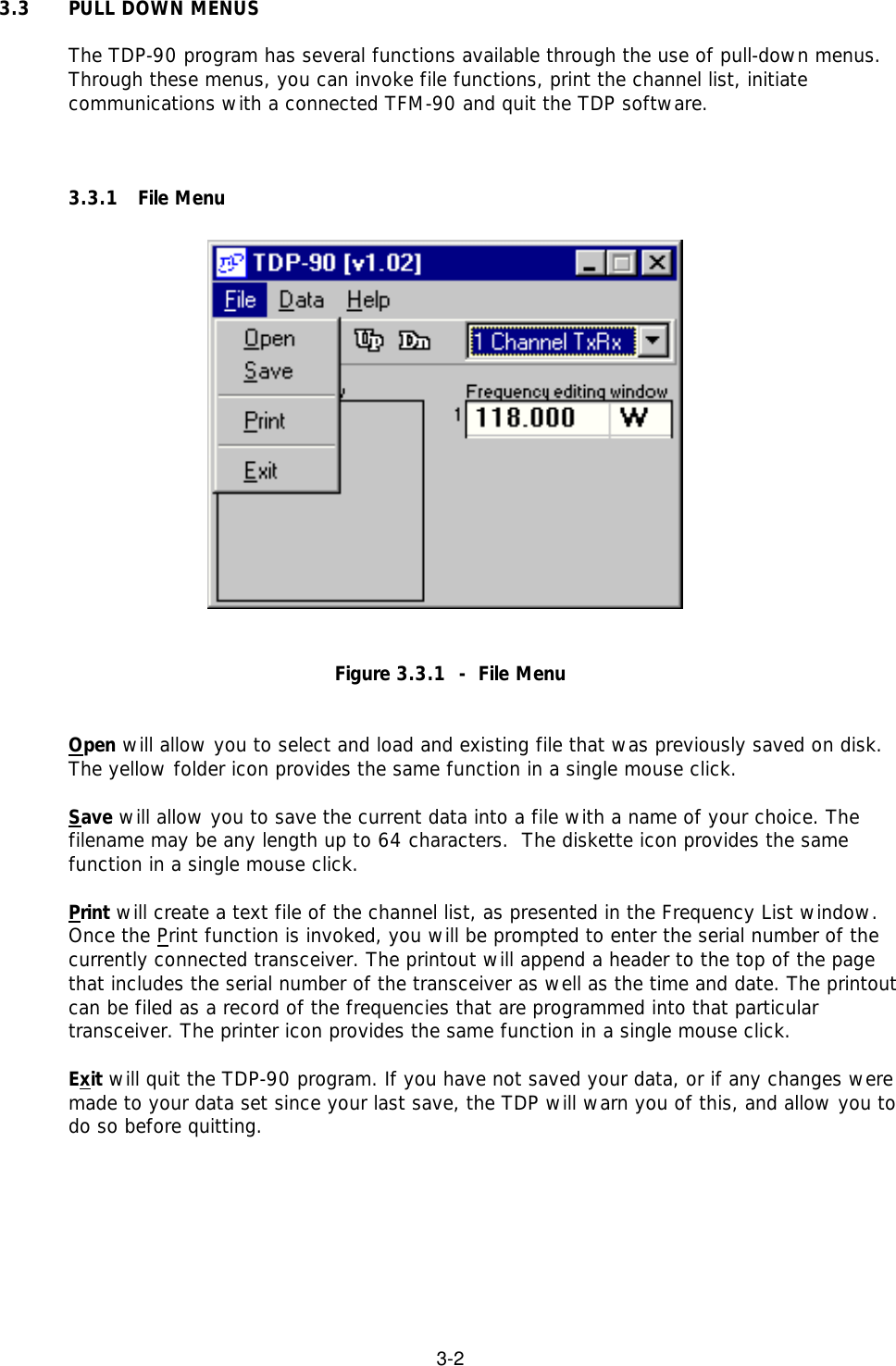 3-23.3 PULL DOWN MENUSThe TDP-90 program has several functions available through the use of pull-down menus.Through these menus, you can invoke file functions, print the channel list, initiatecommunications with a connected TFM-90 and quit the TDP software.3.3.1 File MenuFigure 3.3.1  -  File MenuOpen will allow you to select and load and existing file that was previously saved on disk.The yellow folder icon provides the same function in a single mouse click.Save will allow you to save the current data into a file with a name of your choice. Thefilename may be any length up to 64 characters.  The diskette icon provides the samefunction in a single mouse click.Print will create a text file of the channel list, as presented in the Frequency List window.Once the Print function is invoked, you will be prompted to enter the serial number of thecurrently connected transceiver. The printout will append a header to the top of the pagethat includes the serial number of the transceiver as well as the time and date. The printoutcan be filed as a record of the frequencies that are programmed into that particulartransceiver. The printer icon provides the same function in a single mouse click.Exit will quit the TDP-90 program. If you have not saved your data, or if any changes weremade to your data set since your last save, the TDP will warn you of this, and allow you todo so before quitting.