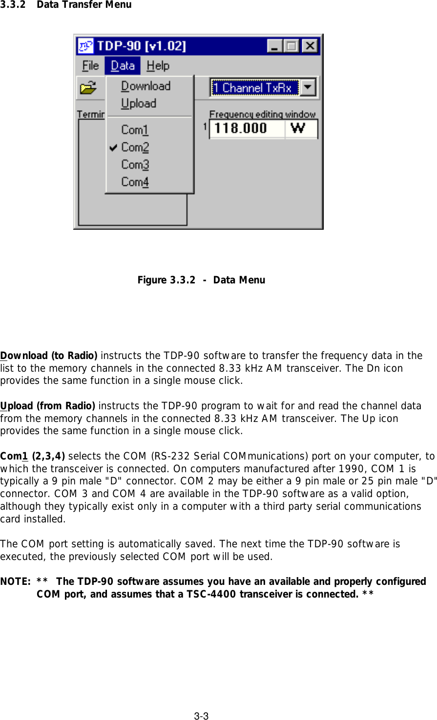 3-33.3.2 Data Transfer MenuFigure 3.3.2  -  Data MenuDownload (to Radio) instructs the TDP-90 software to transfer the frequency data in thelist to the memory channels in the connected 8.33 kHz AM transceiver. The Dn iconprovides the same function in a single mouse click.Upload (from Radio) instructs the TDP-90 program to wait for and read the channel datafrom the memory channels in the connected 8.33 kHz AM transceiver. The Up iconprovides the same function in a single mouse click.Com1 (2,3,4) selects the COM (RS-232 Serial COMmunications) port on your computer, towhich the transceiver is connected. On computers manufactured after 1990, COM 1 istypically a 9 pin male &quot;D&quot; connector. COM 2 may be either a 9 pin male or 25 pin male &quot;D&quot;connector. COM 3 and COM 4 are available in the TDP-90 software as a valid option,although they typically exist only in a computer with a third party serial communicationscard installed.The COM port setting is automatically saved. The next time the TDP-90 software isexecuted, the previously selected COM port will be used.NOTE: **  The TDP-90 software assumes you have an available and properly configuredCOM port, and assumes that a TSC-4400 transceiver is connected. **