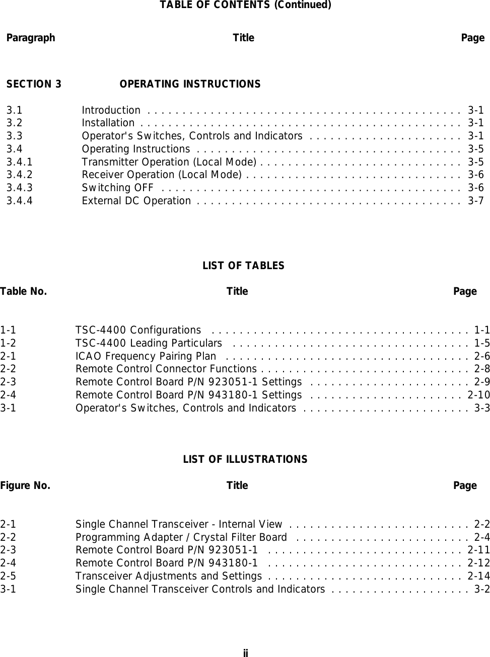 TABLE OF CONTENTS (Continued)Paragraph Title PageSECTION 3 OPERATING INSTRUCTIONS3.1 Introduction ............................................. 3-13.2 Installation .............................................. 3-13.3 Operator&apos;s Switches, Controls and Indicators ...................... 3-13.4 Operating Instructions ...................................... 3-53.4.1 Transmitter Operation (Local Mode) ............................. 3-53.4.2 Receiver Operation (Local Mode) ............................... 3-63.4.3 Switching OFF ........................................... 3-63.4.4 External DC Operation ...................................... 3-7LIST OF TABLES Table No. Title Page1-1 TSC-4400 Configurations .....................................1-11-2 TSC-4400 Leading Particulars ..................................1-52-1 ICAO Frequency Pairing Plan ...................................2-62-2 Remote Control Connector Functions ..............................2-82-3 Remote Control Board P/N 923051-1 Settings .......................2-92-4 Remote Control Board P/N 943180-1 Settings ...................... 2-103-1 Operator&apos;s Switches, Controls and Indicators ........................3-3LIST OF ILLUSTRATIONSFigure No. Title Page2-1 Single Channel Transceiver - Internal View ..........................2-22-2 Programming Adapter / Crystal Filter Board .........................2-42-3 Remote Control Board P/N 923051-1 ............................ 2-112-4 Remote Control Board P/N 943180-1 ............................ 2-122-5 Transceiver Adjustments and Settings ............................ 2-143-1 Single Channel Transceiver Controls and Indicators ....................3-2ii