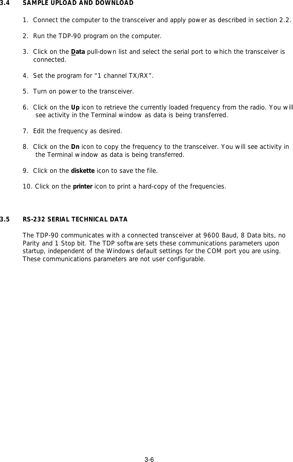 3-63.4 SAMPLE UPLOAD AND DOWNLOAD1.  Connect the computer to the transceiver and apply power as described in section 2.2.2.  Run the TDP-90 program on the computer.3.  Click on the Data pull-down list and select the serial port to which the transceiver is            connected.4.  Set the program for “1 channel TX/RX”.5.  Turn on power to the transceiver.6.  Click on the Up icon to retrieve the currently loaded frequency from the radio. You will         see activity in the Terminal window as data is being transferred. 7.  Edit the frequency as desired.8.  Click on the Dn icon to copy the frequency to the transceiver. You will see activity in           the Terminal window as data is being transferred. 9.  Click on the diskette icon to save the file.10. Click on the printer icon to print a hard-copy of the frequencies.3.5  RS-232 SERIAL TECHNICAL DATAThe TDP-90 communicates with a connected transceiver at 9600 Baud, 8 Data bits, noParity and 1 Stop bit. The TDP software sets these communications parameters uponstartup, independent of the Windows default settings for the COM port you are using.These communications parameters are not user configurable.