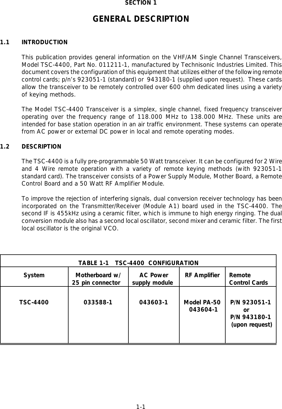 1-1SECTION 1GENERAL DESCRIPTION1.1  INTRODUCTIONThis publication provides general information on the VHF/AM Single Channel Transceivers,Model TSC-4400, Part No. 011211-1, manufactured by Technisonic Industries Limited. Thisdocument covers the configuration of this equipment that utilizes either of the following remotecontrol cards; p/n’s 923051-1 (standard) or  943180-1 (supplied upon request).  These cardsallow the transceiver to be remotely controlled over 600 ohm dedicated lines using a varietyof keying methods. The Model TSC-4400 Transceiver is a simplex, single channel, fixed frequency transceiveroperating over the frequency range of 118.000 MHz to 138.000 MHz. These units areintended for base station operation in an air traffic environment. These systems can operatefrom AC power or external DC power in local and remote operating modes.1.2 DESCRIPTIONThe TSC-4400 is a fully pre-programmable 50 Watt transceiver. It can be configured for 2 Wireand 4 Wire remote operation with a variety of remote keying methods (with 923051-1standard card). The transceiver consists of a Power Supply Module, Mother Board, a RemoteControl Board and a 50 Watt RF Amplifier Module.To improve the rejection of interfering signals, dual conversion receiver technology has beenincorporated on the Transmitter/Receiver (Module A1) board used in the TSC-4400. Thesecond IF is 455kHz using a ceramic filter, which is immune to high energy ringing. The dualconversion module also has a second local oscillator, second mixer and ceramic filter. The firstlocal oscillator is the original VCO.TABLE 1-1   TSC-4400  CONFIGURATIONSystem Motherboard w/25 pin connector AC Powersupply module RF Amplifier RemoteControl CardsTSC-4400 033588-1 043603-1 Model PA-50   043604-1 P/N 923051-1       orP/N 943180-1 (upon request)    