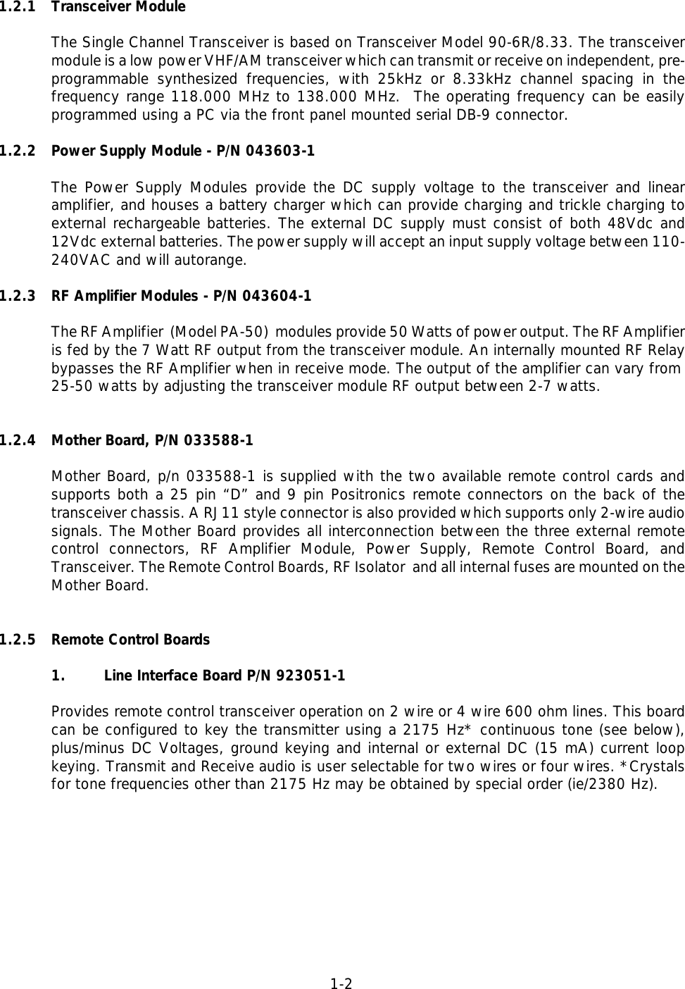 1-21.2.1 Transceiver ModuleThe Single Channel Transceiver is based on Transceiver Model 90-6R/8.33. The transceivermodule is a low power VHF/AM transceiver which can transmit or receive on independent, pre-programmable synthesized frequencies, with 25kHz or 8.33kHz channel spacing in thefrequency range 118.000 MHz to 138.000 MHz.  The operating frequency can be easilyprogrammed using a PC via the front panel mounted serial DB-9 connector.1.2.2 Power Supply Module - P/N 043603-1The Power Supply Modules provide the DC supply voltage to the transceiver and linearamplifier, and houses a battery charger which can provide charging and trickle charging toexternal rechargeable batteries. The external DC supply must consist of both 48Vdc and12Vdc external batteries. The power supply will accept an input supply voltage between 110-240VAC and will autorange.1.2.3 RF Amplifier Modules - P/N 043604-1The RF Amplifier  (Model PA-50)  modules provide 50 Watts of power output. The RF Amplifieris fed by the 7 Watt RF output from the transceiver module. An internally mounted RF Relaybypasses the RF Amplifier when in receive mode. The output of the amplifier can vary from25-50 watts by adjusting the transceiver module RF output between 2-7 watts.1.2.4 Mother Board, P/N 033588-1 Mother Board, p/n 033588-1 is supplied with the two available remote control cards andsupports both a 25 pin “D” and 9 pin Positronics remote connectors on the back of thetransceiver chassis. A RJ11 style connector is also provided which supports only 2-wire audiosignals. The Mother Board provides all interconnection between the three external remotecontrol connectors, RF Amplifier Module, Power Supply, Remote Control Board, andTransceiver. The Remote Control Boards, RF Isolator  and all internal fuses are mounted on theMother Board.1.2.5 Remote Control Boards1. Line Interface Board P/N 923051-1Provides remote control transceiver operation on 2 wire or 4 wire 600 ohm lines. This boardcan be configured to key the transmitter using a 2175 Hz* continuous tone (see below),plus/minus DC Voltages, ground keying and internal or external DC (15 mA) current loopkeying. Transmit and Receive audio is user selectable for two wires or four wires. *Crystalsfor tone frequencies other than 2175 Hz may be obtained by special order (ie/2380 Hz).