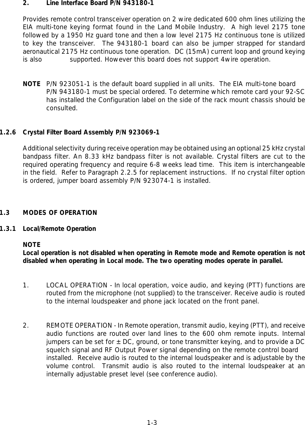 1-32. Line Interface Board P/N 943180-1 Provides remote control transceiver operation on 2 wire dedicated 600 ohm lines utilizing theEIA multi-tone keying format found in the Land Mobile Industry.  A high level 2175 tonefollowed by a 1950 Hz guard tone and then a low level 2175 Hz continuous tone is utilizedto key the transceiver.  The 943180-1 board can also be jumper strapped for standardaeronautical 2175 Hz continuous tone operation.  DC (15mA) current loop and ground keyingis also  supported. However this board does not support 4wire operation.NOTE P/N 923051-1 is the default board supplied in all units.  The EIA multi-tone board P/N 943180-1 must be special ordered. To determine which remote card your 92-SChas installed the Configuration label on the side of the rack mount chassis should beconsulted.1.2.6 Crystal Filter Board Assembly P/N 923069-1Additional selectivity during receive operation may be obtained using an optional 25 kHz crystalbandpass filter. An 8.33 kHz bandpass filter is not available. Crystal filters are cut to therequired operating frequency and require 6-8 weeks lead time.  This item is interchangeablein the field.  Refer to Paragraph 2.2.5 for replacement instructions.  If no crystal filter optionis ordered, jumper board assembly P/N 923074-1 is installed.1.3 MODES OF OPERATION1.3.1 Local/Remote OperationNOTELocal operation is not disabled when operating in Remote mode and Remote operation is notdisabled when operating in Local mode. The two operating modes operate in parallel.1. LOCAL OPERATION - In local operation, voice audio, and keying (PTT) functions arerouted from the microphone (not supplied) to the transceiver. Receive audio is routedto the internal loudspeaker and phone jack located on the front panel.2. REMOTE OPERATION - In Remote operation, transmit audio, keying (PTT), and receiveaudio functions are routed over land lines to the 600 ohm remote inputs. Internaljumpers can be set for ±DC, ground, or tone transmitter keying, and to provide a DCsquelch signal and RF Output Power signal depending on the remote control board installed.  Receive audio is routed to the internal loudspeaker and is adjustable by thevolume control.  Transmit audio is also routed to the internal loudspeaker at aninternally adjustable preset level (see conference audio).
