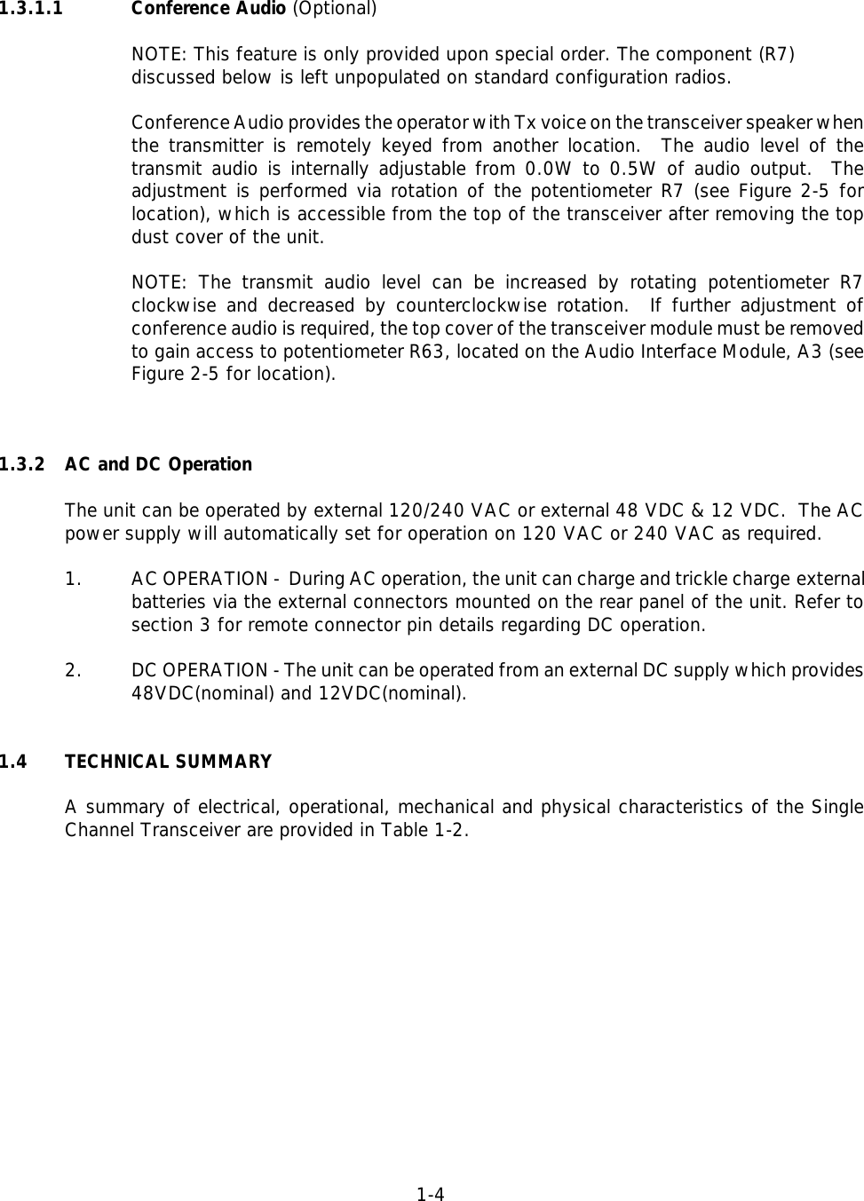 1-41.3.1.1 Conference Audio (Optional)NOTE: This feature is only provided upon special order. The component (R7) discussed below is left unpopulated on standard configuration radios.Conference Audio provides the operator with Tx voice on the transceiver speaker whenthe transmitter is remotely keyed from another location.  The audio level of thetransmit audio is internally adjustable from 0.0W to 0.5W of audio output.  Theadjustment is performed via rotation of the potentiometer R7 (see Figure 2-5 forlocation), which is accessible from the top of the transceiver after removing the topdust cover of the unit.NOTE: The transmit audio level can be increased by rotating potentiometer R7clockwise and decreased by counterclockwise rotation.  If further adjustment ofconference audio is required, the top cover of the transceiver module must be removedto gain access to potentiometer R63, located on the Audio Interface Module, A3 (seeFigure 2-5 for location).1.3.2 AC and DC OperationThe unit can be operated by external 120/240 VAC or external 48 VDC &amp; 12 VDC.  The ACpower supply will automatically set for operation on 120 VAC or 240 VAC as required.1. AC OPERATION -  During AC operation, the unit can charge and trickle charge externalbatteries via the external connectors mounted on the rear panel of the unit. Refer tosection 3 for remote connector pin details regarding DC operation.2. DC OPERATION - The unit can be operated from an external DC supply which provides48VDC(nominal) and 12VDC(nominal).1.4 TECHNICAL SUMMARYA summary of electrical, operational, mechanical and physical characteristics of the SingleChannel Transceiver are provided in Table 1-2.