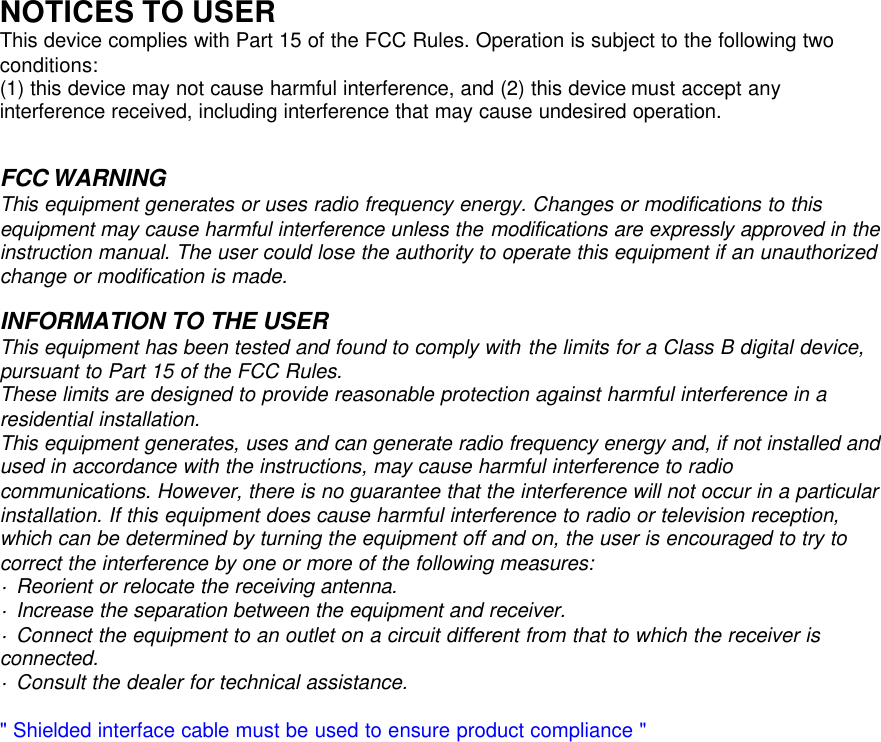      NOTICES TO USER This device complies with Part 15 of the FCC Rules. Operation is subject to the following two conditions: (1) this device may not cause harmful interference, and (2) this device must accept any interference received, including interference that may cause undesired operation.    This equipment generates or uses radio frequency energy. Changes or modifications to this equipment may cause harmful interference unless the modifications are expressly approved in the instruction manual. The user could lose the authority to operate this equipment if an unauthorized change or modification is made.  INFORMATION TO THE USER This equipment has been tested and found to comply with the limits for a Class B digital device, pursuant to Part 15 of the FCC Rules. These limits are designed to provide reasonable protection against harmful interference in a residential installation. This equipment generates, uses and can generate radio frequency energy and, if not installed and used in accordance with the instructions, may cause harmful interference to radio communications. However, there is no guarantee that the interference will not occur in a particular installation. If this equipment does cause harmful interference to radio or television reception, which can be determined by turning the equipment off and on, the user is encouraged to try to correct the interference by one or more of the following measures: &middot; Reorient or relocate the receiving antenna. &middot; Increase the separation between the equipment and receiver. &middot; Connect the equipment to an outlet on a circuit different from that to which the receiver is connected. &middot; Consult the dealer for technical assistance.  " Shielded interface cable must be used to ensure product compliance "                        FCC WARNING 