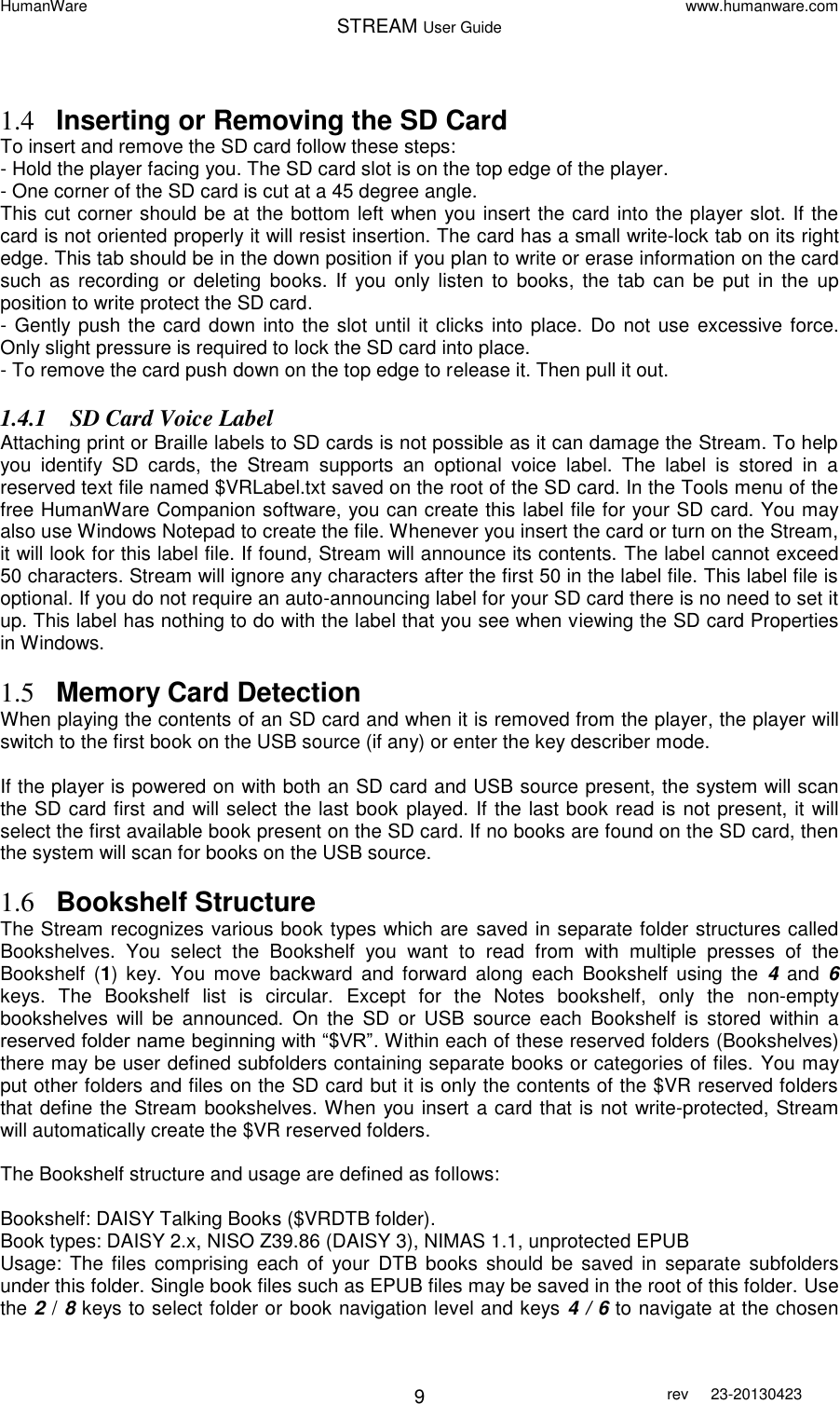 HumanWare www.humanware.com STREAM User Guide        9 rev  23-20130423    1.4 Inserting or Removing the SD Card  To insert and remove the SD card follow these steps: - Hold the player facing you. The SD card slot is on the top edge of the player. - One corner of the SD card is cut at a 45 degree angle. This cut corner should be at the bottom left when you insert the card into the player slot. If the card is not oriented properly it will resist insertion. The card has a small write-lock tab on its right edge. This tab should be in the down position if you plan to write or erase information on the card such  as  recording  or deleting  books.  If  you  only listen  to  books,  the tab can  be  put  in the  up position to write protect the SD card. - Gently push the card down into the slot until it clicks into place. Do  not use excessive force. Only slight pressure is required to lock the SD card into place. - To remove the card push down on the top edge to release it. Then pull it out. 1.4.1 SD Card Voice Label  Attaching print or Braille labels to SD cards is not possible as it can damage the Stream. To help you  identify  SD  cards,  the  Stream  supports  an  optional  voice  label.  The  label  is  stored  in  a reserved text file named $VRLabel.txt saved on the root of the SD card. In the Tools menu of the free HumanWare Companion software, you can create this label file for your SD card. You may also use Windows Notepad to create the file. Whenever you insert the card or turn on the Stream, it will look for this label file. If found, Stream will announce its contents. The label cannot exceed 50 characters. Stream will ignore any characters after the first 50 in the label file. This label file is optional. If you do not require an auto-announcing label for your SD card there is no need to set it up. This label has nothing to do with the label that you see when viewing the SD card Properties in Windows.  1.5 Memory Card Detection  When playing the contents of an SD card and when it is removed from the player, the player will switch to the first book on the USB source (if any) or enter the key describer mode.  If the player is powered on with both an SD card and USB source present, the system will scan the SD card first and will select the last book played. If the last book read is not present, it will select the first available book present on the SD card. If no books are found on the SD card, then the system will scan for books on the USB source.   1.6 Bookshelf Structure The Stream recognizes various book types which are saved in separate folder structures called Bookshelves.  You  select  the  Bookshelf  you  want  to  read  from  with  multiple  presses  of  the Bookshelf  (1)  key.  You  move  backward  and  forward  along  each  Bookshelf  using  the  4  and  6 keys.  The  Bookshelf  list  is  circular.  Except  for  the  Notes  bookshelf,  only  the  non-empty bookshelves  will  be  announced.  On  the  SD  or  USB  source  each  Bookshelf  is  stored  within  a reserved folder name beginning with “$VR”. Within each of these reserved folders (Bookshelves) there may be user defined subfolders containing separate books or categories of files. You may put other folders and files on the SD card but it is only the contents of the $VR reserved folders that define the Stream bookshelves. When you insert a card that is not write-protected, Stream will automatically create the $VR reserved folders.   The Bookshelf structure and usage are defined as follows:   Bookshelf: DAISY Talking Books ($VRDTB folder). Book types: DAISY 2.x, NISO Z39.86 (DAISY 3), NIMAS 1.1, unprotected EPUB  Usage: The  files  comprising  each of  your  DTB  books  should be  saved  in  separate subfolders under this folder. Single book files such as EPUB files may be saved in the root of this folder. Use the 2 / 8 keys to select folder or book navigation level and keys 4 / 6 to navigate at the chosen 