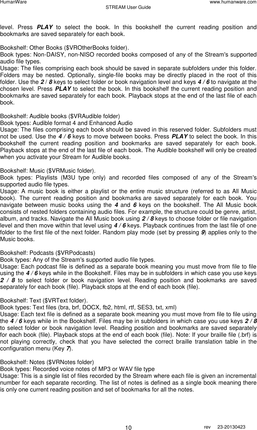 HumanWare www.humanware.com STREAM User Guide        10 rev  23-20130423    level.  Press  PLAY  to  select  the  book.  In  this  bookshelf  the  current  reading  position  and bookmarks are saved separately for each book.  Bookshelf: Other Books ($VROtherBooks folder). Book types: Non-DAISY, non-NISO recorded books composed of any of the Stream&apos;s supported audio file types.  Usage: The files comprising each book should be saved in separate subfolders under this folder. Folders  may  be  nested.  Optionally,  single-file  books  may be  directly  placed  in  the  root  of  this folder. Use the 2 / 8 keys to select folder or book navigation level and keys 4 / 6 to navigate at the chosen level. Press PLAY to select the book. In this bookshelf the current reading position and bookmarks are saved separately for each book. Playback stops at the end of the last file of each book.  Bookshelf: Audible books ($VRAudible folder)  Book types: Audible format 4 and Enhanced Audio Usage: The files comprising each book should be saved in this reserved folder. Subfolders must not be used. Use the 4 / 6 keys to move between books. Press PLAY to select the book. In this bookshelf  the  current  reading  position  and  bookmarks  are  saved  separately  for  each  book. Playback stops at the end of the last file of each book. The Audible bookshelf will only be created when you activate your Stream for Audible books.   Bookshelf: Music ($VRMusic folder).  Book  types:  Playlists  (M3U  type  only)  and  recorded  files  composed  of  any  of  the  Stream&apos;s supported audio file types.  Usage: A  music  book is either a  playlist or the entire music structure  (referred to as  All Music book).  The  current  reading  position  and  bookmarks are  saved  separately  for  each  book.  You navigate  between  music  books  using  the  4 and 6  keys  on the  bookshelf.  The  All  Music  book consists of nested folders containing audio files. For example, the structure could be genre, artist, album, and tracks. Navigate the All Music book using 2 / 8 keys to choose folder or file navigation level and then move within that level using 4 / 6 keys. Playback continues from the last file of one folder to the first file of the next folder. Random play mode (set by pressing 9) applies only to the Music books.  Bookshelf: Podcasts ($VRPodcasts) Book types: Any of the Stream&apos;s supported audio file types.  Usage: Each podcast file is defined as a separate book meaning you must move from file to file using the 4 / 6 keys while in the Bookshelf. Files may be in subfolders in which case you use keys 2  /  8 to  select  folder  or  book  navigation  level.  Reading  position  and  bookmarks  are  saved separately for each book (file). Playback stops at the end of each book (file).   Bookshelf: Text ($VRText folder). Book types: Text files (bra, brf, DOCX, fb2, html, rtf, SES3, txt, xml)  Usage: Each text file is defined as a separate book meaning you must move from file to file using the 4 / 6 keys while in the Bookshelf. Files may be in subfolders in which case you use keys 2 / 8 to select folder or book navigation level. Reading position and bookmarks are saved separately for each book (file). Playback stops at the end of each book (file). Note: If your braille file (.brf) is not  playing  correctly,  check  that  you  have  selected  the  correct  braille  translation  table  in  the configuration menu (Key 7).   Bookshelf: Notes ($VRNotes folder)   Book types: Recorded voice notes of MP3 or WAV file type  Usage: This is a single list of files recorded by the Stream where each file is given an incremental number for each separate recording. The list of notes is defined as a single book meaning there is only one current reading position and set of bookmarks for all the notes.  