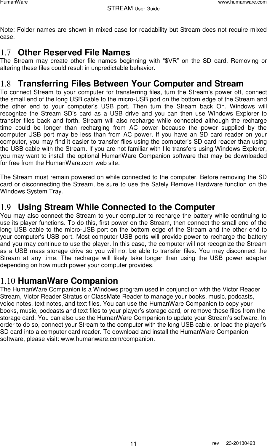 HumanWare www.humanware.com STREAM User Guide        11 rev  23-20130423   Note: Folder names are shown in mixed case for readability but Stream does not require mixed case.  1.7 Other Reserved File Names The  Stream  may  create  other  file  names  beginning  with  “$VR”  on  the  SD  card.  Removing  or altering these files could result in unpredictable behavior.  1.8 Transferring Files Between Your Computer and Stream To connect Stream to your computer for transferring files, turn the Stream&apos;s power off, connect the small end of the long USB cable to the micro-USB port on the bottom edge of the Stream and the  other  end  to  your  computer&apos;s  USB  port.  Then  turn  the  Stream  back  On.  Windows  will recognize  the  Stream  SD&apos;s  card  as  a  USB  drive  and  you  can  then  use  Windows  Explorer  to transfer  files  back and  forth.  Stream  will  also  recharge while  connected  although  the  recharge time  could  be  longer  than  recharging  from  AC  power  because  the  power  supplied  by  the computer USB port may be less than from AC power. If  you have an  SD card reader on  your computer, you may find it easier to transfer files using the computer&apos;s SD card reader than using the USB cable with the Stream. If you are not familiar with file transfers using Windows Explorer, you may want to install the optional HumanWare Companion software that may be downloaded for free from the HumanWare.com web site.   The Stream must remain powered on while connected to the computer. Before removing the SD card or disconnecting the Stream, be sure to use the Safely Remove Hardware function on the Windows System Tray.  1.9 Using Stream While Connected to the Computer You may also connect the Stream to your computer to recharge the battery while continuing to use its player functions. To do this, first power on the Stream, then connect the small end of the long USB cable to the micro-USB port on the bottom edge of the Stream and the other end to your computer&apos;s USB port. Most computer USB ports will provide power to recharge the battery and you may continue to use the player. In this case, the computer will not recognize the Stream as a USB mass storage drive so you will not be able to transfer files. You may disconnect the Stream  at  any  time.  The  recharge  will  likely  take  longer  than  using  the  USB  power  adapter depending on how much power your computer provides.   1.10 HumanWare Companion The HumanWare Companion is a Windows program used in conjunction with the Victor Reader Stream, Victor Reader Stratus or ClassMate Reader to manage your books, music, podcasts, voice notes, text notes, and text files. You can use the HumanWare Companion to copy your books, music, podcasts and text files to your player’s storage card, or remove these files from the storage card. You can also use the HumanWare Companion to update your Stream’s software. In order to do so, connect your Stream to the computer with the long USB cable, or load the player’s SD card into a computer card reader. To download and install the HumanWare Companion software, please visit: www.humanware.com/companion.  