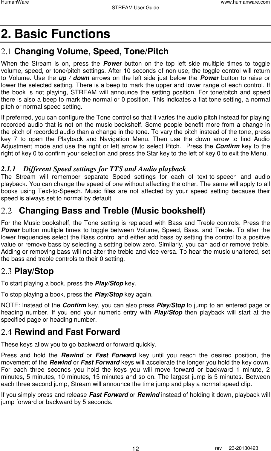 HumanWare www.humanware.com STREAM User Guide        12 rev  23-20130423    2. Basic Functions 2.1 Changing Volume, Speed, Tone/Pitch When  the  Stream  is  on,  press  the  Power  button  on  the  top  left  side  multiple  times  to  toggle volume, speed, or tone/pitch settings. After 10 seconds of non-use, the toggle control will return to Volume. Use the up / down arrows on the left side just below the  Power button to raise or lower the selected setting. There is a beep to mark the upper and lower range of each control. If the book is not playing,  STREAM  will announce  the setting position. For  tone/pitch  and speed there is also a beep to mark the normal or 0 position. This indicates a flat tone setting, a normal pitch or normal speed setting. If preferred, you can configure the Tone control so that it varies the audio pitch instead for playing recorded audio that is not on the music bookshelf. Some people benefit more from a change in the pitch of recorded audio than a change in the tone. To vary the pitch instead of the tone, press key  7  to  open  the  Playback  and  Navigation  Menu.  Then  use  the  down  arrow  to  find  Audio Adjustment mode and use the right or left arrow to select Pitch.  Press the Confirm key to the right of key 0 to confirm your selection and press the Star key to the left of key 0 to exit the Menu. 2.1.1 Different Speed settings for TTS and Audio playback The  Stream  will  remember  separate  Speed  settings  for  each  of  text-to-speech  and  audio playback. You can change the speed of one without affecting the other. The same will apply to all books  using  Text-to-Speech.  Music  files  are  not  affected  by  your  speed  setting  because  their speed is always set to normal by default.  2.2 Changing Bass and Treble (Music bookshelf) For the Music bookshelf, the Tone setting is replaced with Bass and Treble controls. Press the Power button multiple times to toggle between Volume, Speed, Bass, and Treble. To alter the lower frequencies select the Bass control and either add bass by setting the control to a positive value or remove bass by selecting a setting below zero. Similarly, you can add or remove treble. Adding or removing bass will not alter the treble and vice versa. To hear the music unaltered, set the bass and treble controls to their 0 setting. 2.3 Play/Stop  To start playing a book, press the Play/Stop key. To stop playing a book, press the Play/Stop key again. NOTE: Instead of the Confirm key, you can also press Play/Stop to jump to an entered page or heading  number.  If  you end  your  numeric  entry  with Play/Stop then  playback  will start  at  the specified page or heading number.  2.4 Rewind and Fast Forward These keys allow you to go backward or forward quickly.  Press  and  hold  the  Rewind or Fast  Forward  key  until  you  reach  the  desired  position,  the movement of the Rewind or Fast Forward keys will accelerate the longer you hold the key down. For  each  three  seconds  you  hold  the  keys  you  will  move  forward  or  backward  1  minute,  2 minutes, 5 minutes, 10 minutes, 15 minutes and so on. The largest jump is 5 minutes. Between each three second jump, Stream will announce the time jump and play a normal speed clip.  If you simply press and release Fast Forward or Rewind instead of holding it down, playback will jump forward or backward by 5 seconds. 