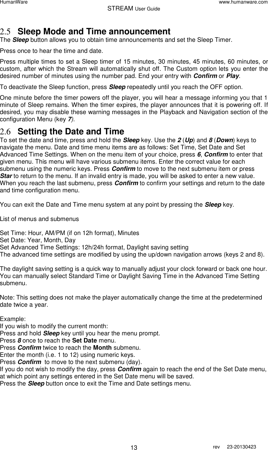 HumanWare www.humanware.com STREAM User Guide        13 rev  23-20130423   2.5 Sleep Mode and Time announcement The Sleep button allows you to obtain time announcements and set the Sleep Timer.  Press once to hear the time and date.  Press multiple times to set a Sleep timer of 15 minutes, 30 minutes, 45 minutes, 60 minutes, or custom, after which the Stream will automatically shut off. The Custom option lets you enter the desired number of minutes using the number pad. End your entry with Confirm or Play. To deactivate the Sleep function, press Sleep repeatedly until you reach the OFF option.  One minute before the timer powers off the player, you will hear a message informing you that 1 minute of Sleep remains. When the timer expires, the player announces that it is powering off. If desired, you may disable these warning messages in the Playback and Navigation section of the configuration Menu (key 7). 2.6 Setting the Date and Time To set the date and time, press and hold the Sleep key. Use the 2 (Up) and 8 (Down) keys to navigate the menu. Date and time menu items are as follows: Set Time, Set Date and Set Advanced Time Settings. When on the menu item of your choice, press 6, Confirm to enter that given menu. This menu will have various submenu items. Enter the correct value for each submenu using the numeric keys. Press Confirm to move to the next submenu item or press Star to return to the menu. If an invalid entry is made, you will be asked to enter a new value. When you reach the last submenu, press Confirm to confirm your settings and return to the date and time configuration menu.   You can exit the Date and Time menu system at any point by pressing the Sleep key.   List of menus and submenus  Set Time: Hour, AM/PM (if on 12h format), Minutes Set Date: Year, Month, Day Set Advanced Time Settings: 12h/24h format, Daylight saving setting The advanced time settings are modified by using the up/down navigation arrows (keys 2 and 8).  The daylight saving setting is a quick way to manually adjust your clock forward or back one hour. You can manually select Standard Time or Daylight Saving Time in the Advanced Time Setting submenu.   Note: This setting does not make the player automatically change the time at the predetermined date twice a year.  Example:  If you wish to modify the current month: Press and hold Sleep key until you hear the menu prompt. Press 8 once to reach the Set Date menu.  Press Confirm twice to reach the Month submenu. Enter the month (i.e. 1 to 12) using numeric keys.  Press Confirm  to move to the next submenu (day).  If you do not wish to modify the day, press Confirm again to reach the end of the Set Date menu, at which point any settings entered in the Set Date menu will be saved.  Press the Sleep button once to exit the Time and Date settings menu.    