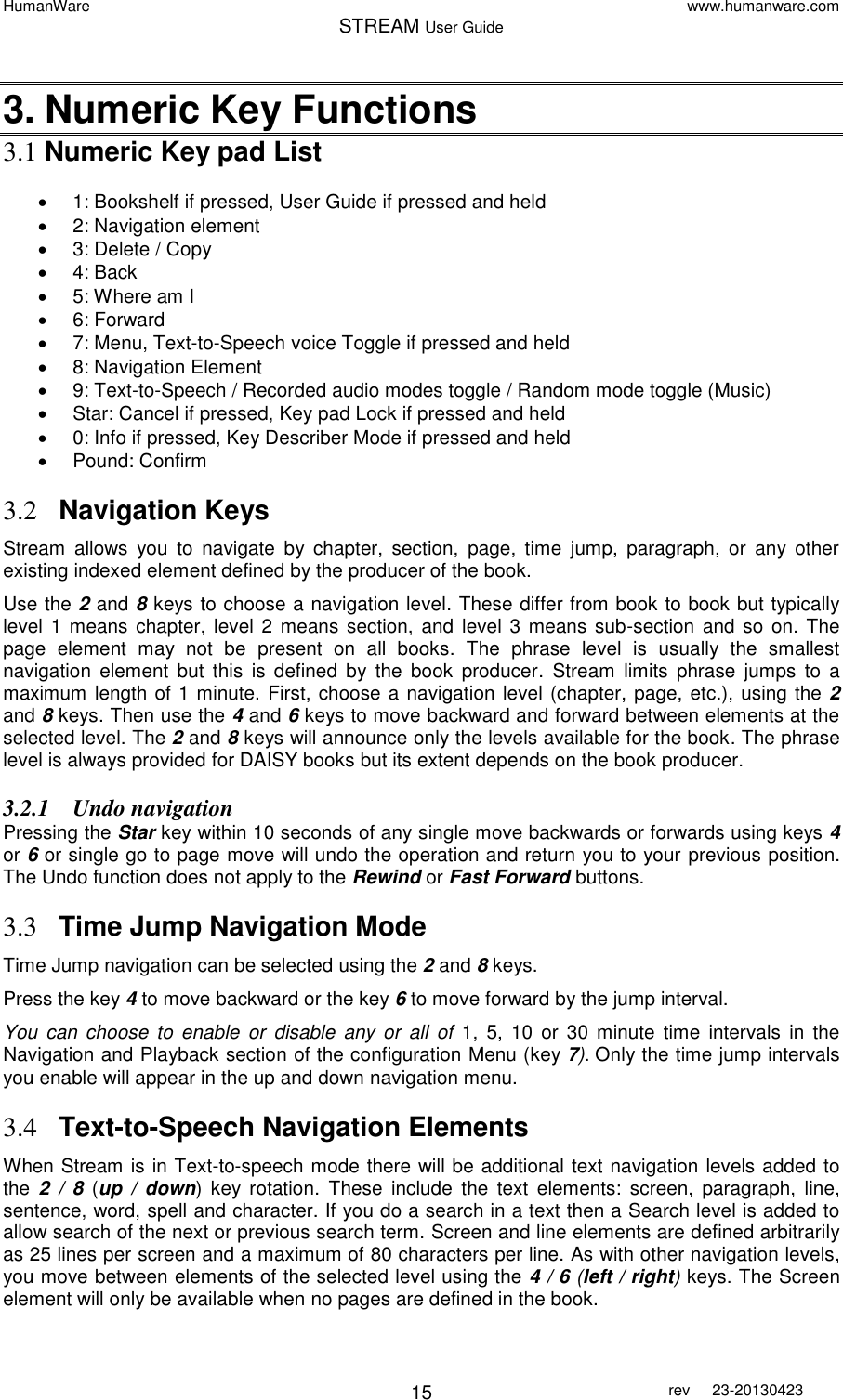 HumanWare www.humanware.com STREAM User Guide        15 rev  23-20130423   3. Numeric Key Functions 3.1 Numeric Key pad List     1: Bookshelf if pressed, User Guide if pressed and held   2: Navigation element  3: Delete / Copy   4: Back   5: Where am I   6: Forward   7: Menu, Text-to-Speech voice Toggle if pressed and held    8: Navigation Element   9: Text-to-Speech / Recorded audio modes toggle / Random mode toggle (Music)   Star: Cancel if pressed, Key pad Lock if pressed and held   0: Info if pressed, Key Describer Mode if pressed and held   Pound: Confirm   3.2 Navigation Keys Stream  allows  you  to  navigate  by  chapter,  section,  page,  time  jump,  paragraph,  or  any  other existing indexed element defined by the producer of the book. Use the 2 and 8 keys to choose a navigation level. These differ from book to book but typically level 1 means  chapter, level 2 means section, and  level 3  means sub-section  and  so  on.  The page  element  may  not  be  present  on  all  books.  The  phrase  level  is  usually  the  smallest navigation  element  but  this  is  defined  by  the  book  producer.  Stream  limits  phrase  jumps  to a maximum length of 1 minute. First, choose a navigation level (chapter, page, etc.), using the 2 and 8 keys. Then use the 4 and 6 keys to move backward and forward between elements at the selected level. The 2 and 8 keys will announce only the levels available for the book. The phrase level is always provided for DAISY books but its extent depends on the book producer.  3.2.1 Undo navigation  Pressing the Star key within 10 seconds of any single move backwards or forwards using keys 4 or 6 or single go to page move will undo the operation and return you to your previous position.  The Undo function does not apply to the Rewind or Fast Forward buttons. 3.3 Time Jump Navigation Mode Time Jump navigation can be selected using the 2 and 8 keys.  Press the key 4 to move backward or the key 6 to move forward by the jump interval.  You  can  choose  to  enable  or  disable  any  or  all  of  1,  5,  10  or  30  minute time  intervals  in  the Navigation and Playback section of the configuration Menu (key 7). Only the time jump intervals you enable will appear in the up and down navigation menu. 3.4 Text-to-Speech Navigation Elements When Stream is in Text-to-speech mode there will be additional text navigation levels added to the  2  /  8  (up  /  down)  key  rotation.  These  include  the  text  elements:  screen,  paragraph,  line, sentence, word, spell and character. If you do a search in a text then a Search level is added to allow search of the next or previous search term. Screen and line elements are defined arbitrarily as 25 lines per screen and a maximum of 80 characters per line. As with other navigation levels, you move between elements of the selected level using the 4 / 6 (left / right) keys. The Screen element will only be available when no pages are defined in the book. 