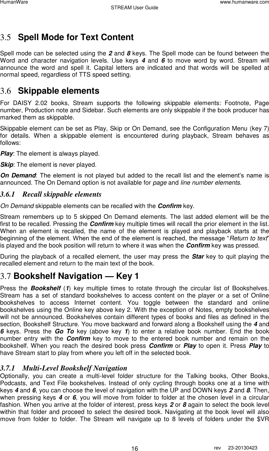 HumanWare www.humanware.com STREAM User Guide        16 rev  23-20130423     3.5 Spell Mode for Text Content Spell mode can be selected using the 2 and 8 keys. The Spell mode can be found between the Word  and  character  navigation  levels.  Use  keys  4  and  6  to  move  word  by  word.  Stream  will announce  the  word  and  spell  it.  Capital  letters  are  indicated  and  that  words  will  be  spelled  at normal speed, regardless of TTS speed setting.  3.6 Skippable elements For  DAISY  2.02  books,  Stream  supports  the  following  skippable  elements:  Footnote,  Page number, Production note and Sidebar. Such elements are only skippable if the book producer has marked them as skippable.  Skippable element can be set as Play, Skip or On Demand, see the Configuration Menu (key 7) for  details.  When  a  skippable  element  is  encountered  during  playback,  Stream  behaves  as follows:  Play: The element is always played.  Skip: The element is never played. On Demand:  The element is not played  but  added  to the recall  list and  the  element’s name  is announced. The On Demand option is not available for page and line number elements. 3.6.1 Recall skippable elements On Demand skippable elements can be recalled with the Confirm key.  Stream remembers up to 5 skipped On Demand elements. The last added element will be the first to be recalled. Pressing the Confirm key multiple times will recall the prior element in the list. When  an  element  is  recalled,  the  name  of  the  element  is  played  and  playback  starts  at  the beginning of the element. When the end of the element is reached, the message “Return to text” is played and the book position will return to where it was when the Confirm key was pressed. During the playback of a recalled element, the user may press  the Star key to quit playing the recalled element and return to the main text of the book. 3.7 Bookshelf Navigation — Key 1  Press  the  Bookshelf  (1) key  multiple  times  to  rotate  through  the  circular  list  of  Bookshelves. Stream  has a set  of  standard bookshelves  to  access content  on  the  player or  a set  of  Online bookshelves  to  access  Internet  content.  You  toggle  between  the  standard  and  online bookshelves using the Online key above key 2. With the exception of Notes, empty bookshelves will not be announced. Bookshelves contain different types of books and files as defined in the section, Bookshelf Structure. You move backward and forward along a Bookshelf using the 4 and 6  keys.  Press  the  Go  To  key  (above key  1)  to  enter  a  relative  book  number.  End  the  book number  entry  with  the  Confirm  key  to  move  to  the  entered  book  number  and  remain  on  the bookshelf. When you reach the desired book press  Confirm or  Play to open it. Press  Play to have Stream start to play from where you left off in the selected book.  3.7.1 Multi-Level Bookshelf Navigation Optionally,  you  can  create  a  multi-level  folder  structure  for  the  Talking  books,  Other  Books, Podcasts, and Text File bookshelves. Instead of only cycling through books one at a time with keys 4 and 6, you can choose the level of navigation with the UP and DOWN keys 2 and 8. Then, when pressing keys 4 or 6, you will move from folder to folder at the chosen level in a circular fashion. When you arrive at the folder of interest, press keys 2 or 8 again to select the book level within that folder and proceed to select the desired book. Navigating at the book level will also move  from  folder  to  folder.  The  Stream  will  navigate  up  to  8  levels  of  folders  under  the  $VR 