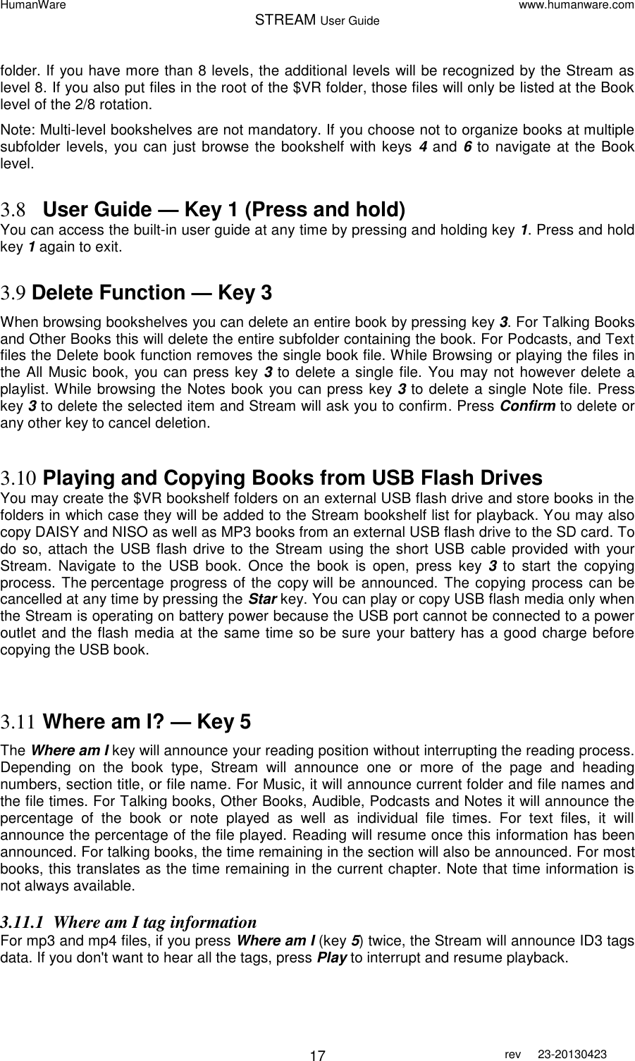 HumanWare www.humanware.com STREAM User Guide        17 rev  23-20130423   folder. If you have more than 8 levels, the additional levels will be recognized by the Stream as level 8. If you also put files in the root of the $VR folder, those files will only be listed at the Book level of the 2/8 rotation. Note: Multi-level bookshelves are not mandatory. If you choose not to organize books at multiple subfolder levels,  you can just browse the bookshelf with keys 4 and 6 to navigate at the Book level.  3.8 User Guide — Key 1 (Press and hold) You can access the built-in user guide at any time by pressing and holding key 1. Press and hold key 1 again to exit.   3.9 Delete Function — Key 3 When browsing bookshelves you can delete an entire book by pressing key 3. For Talking Books and Other Books this will delete the entire subfolder containing the book. For Podcasts, and Text files the Delete book function removes the single book file. While Browsing or playing the files in the All Music book, you can press key 3 to delete a single file. You may not however delete a playlist. While browsing the Notes book you can press key 3 to delete a single Note file. Press key 3 to delete the selected item and Stream will ask you to confirm. Press Confirm to delete or any other key to cancel deletion.  3.10 Playing and Copying Books from USB Flash Drives You may create the $VR bookshelf folders on an external USB flash drive and store books in the folders in which case they will be added to the Stream bookshelf list for playback. You may also copy DAISY and NISO as well as MP3 books from an external USB flash drive to the SD card. To do so, attach the USB flash drive to the Stream using the short USB cable provided with  your Stream.  Navigate  to  the  USB  book.  Once  the  book  is  open,  press  key  3  to  start  the  copying process. The percentage progress of the copy will be announced. The copying process can be cancelled at any time by pressing the Star key. You can play or copy USB flash media only when the Stream is operating on battery power because the USB port cannot be connected to a power outlet and the flash media at the same time so be sure your battery has a good charge before copying the USB book.   3.11 Where am I? — Key 5 The Where am I key will announce your reading position without interrupting the reading process. Depending  on  the  book  type,  Stream  will  announce  one  or  more  of  the  page  and  heading numbers, section title, or file name. For Music, it will announce current folder and file names and the file times. For Talking books, Other Books, Audible, Podcasts and Notes it will announce the percentage  of  the  book  or  note  played  as  well  as  individual  file  times.  For  text  files,  it  will announce the percentage of the file played. Reading will resume once this information has been announced. For talking books, the time remaining in the section will also be announced. For most books, this translates as the time remaining in the current chapter. Note that time information is not always available.  3.11.1 Where am I tag information For mp3 and mp4 files, if you press Where am I (key 5) twice, the Stream will announce ID3 tags data. If you don&apos;t want to hear all the tags, press Play to interrupt and resume playback. 