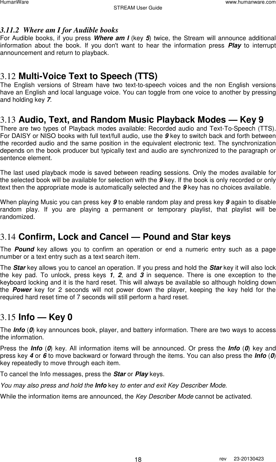 HumanWare www.humanware.com STREAM User Guide        18 rev  23-20130423    3.11.2 Where am I for Audible books For Audible books, if you press Where am I (key 5) twice, the Stream will announce additional information  about  the  book.  If  you  don&apos;t  want  to  hear  the  information  press  Play  to  interrupt announcement and return to playback.   3.12 Multi-Voice Text to Speech (TTS) The  English  versions  of  Stream  have  two  text-to-speech  voices  and  the  non  English  versions have an English and local language voice. You can toggle from one voice to another by pressing and holding key 7.  3.13 Audio, Text, and Random Music Playback Modes — Key 9 There are two types of Playback modes available: Recorded audio and Text-To-Speech (TTS). For DAISY or NISO books with full text/full audio, use the 9 key to switch back and forth between the recorded audio and the same position in the equivalent electronic text. The synchronization depends on the book producer but typically text and audio are synchronized to the paragraph or sentence element.   The last used playback mode is saved between reading sessions. Only the modes available for the selected book will be available for selection with the 9 key. If the book is only recorded or only text then the appropriate mode is automatically selected and the 9 key has no choices available.   When playing Music you can press key 9 to enable random play and press key 9 again to disable random  play.  If  you  are  playing  a  permanent  or  temporary  playlist,  that  playlist  will  be randomized.  3.14 Confirm, Lock and Cancel — Pound and Star keys The  Pound key  allows  you  to  confirm  an  operation  or  end  a  numeric  entry  such  as  a  page number or a text entry such as a text search item.  The Star key allows you to cancel an operation. If you press and hold the Star key it will also lock the  key  pad.  To  unlock,  press  keys  1,  2,  and  3  in  sequence.  There  is  one  exception  to  the keyboard locking and it is the hard reset. This will always be available so although holding down the  Power  key  for  2  seconds  will  not  power  down  the  player,  keeping  the  key  held  for  the required hard reset time of 7 seconds will still perform a hard reset.  3.15 Info — Key 0 The Info (0) key announces book, player, and battery information. There are two ways to access the information. Press the  Info (0) key. All information items will be  announced. Or press the Info (0) key and press key 4 or 6 to move backward or forward through the items. You can also press the Info (0) key repeatedly to move through each item.  To cancel the Info messages, press the Star or Play keys. You may also press and hold the Info key to enter and exit Key Describer Mode. While the information items are announced, the Key Describer Mode cannot be activated.  