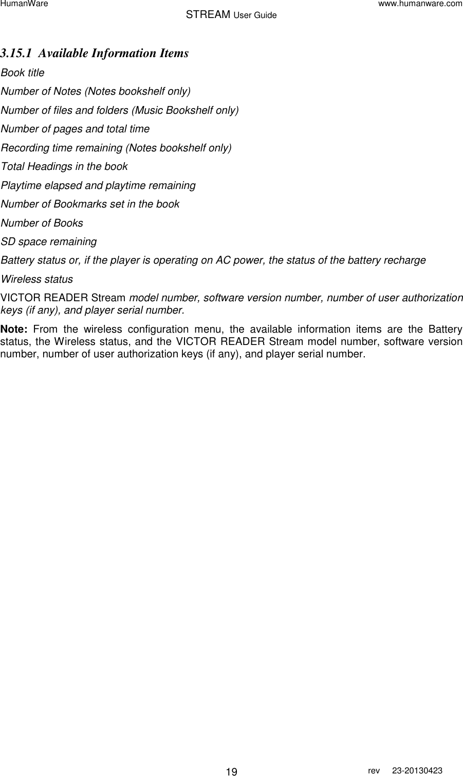 HumanWare www.humanware.com STREAM User Guide        19 rev  23-20130423   3.15.1 Available Information Items Book title Number of Notes (Notes bookshelf only) Number of files and folders (Music Bookshelf only) Number of pages and total time  Recording time remaining (Notes bookshelf only) Total Headings in the book Playtime elapsed and playtime remaining Number of Bookmarks set in the book Number of Books SD space remaining Battery status or, if the player is operating on AC power, the status of the battery recharge Wireless status VICTOR READER Stream model number, software version number, number of user authorization keys (if any), and player serial number. Note:  From  the  wireless  configuration  menu,  the  available  information  items  are  the  Battery status, the Wireless status, and the VICTOR READER Stream model number, software version number, number of user authorization keys (if any), and player serial number.  
