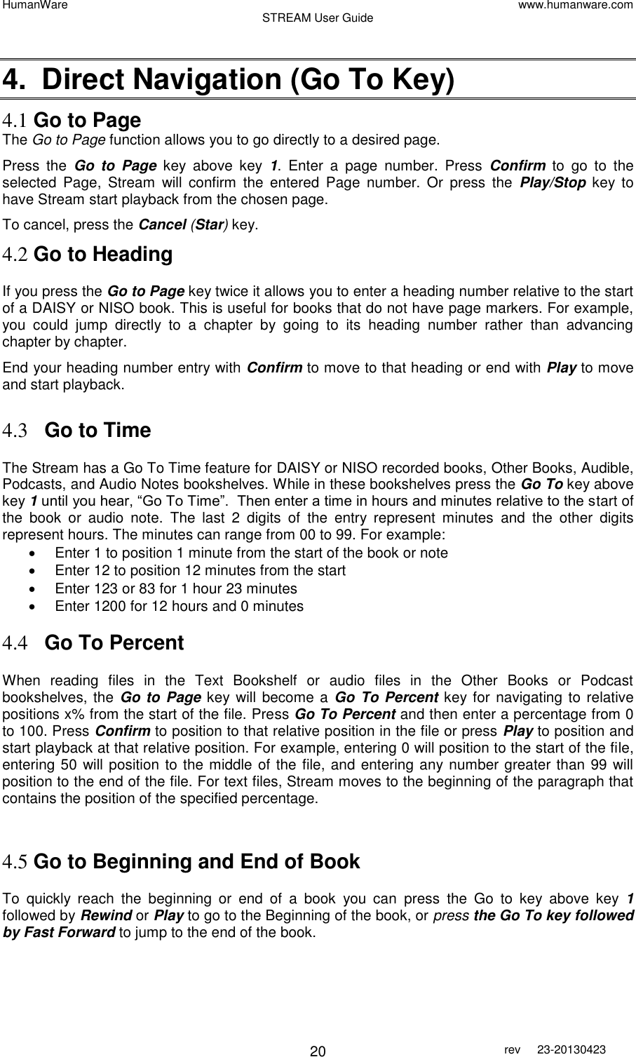 HumanWare www.humanware.com STREAM User Guide        20 rev  23-20130423    4.  Direct Navigation (Go To Key) 4.1 Go to Page  The Go to Page function allows you to go directly to a desired page.  Press  the  Go  to  Page key  above  key  1.  Enter  a  page  number.  Press  Confirm  to  go  to  the selected  Page,  Stream  will  confirm  the  entered  Page  number.  Or  press  the  Play/Stop  key  to have Stream start playback from the chosen page.  To cancel, press the Cancel (Star) key.  4.2 Go to Heading If you press the Go to Page key twice it allows you to enter a heading number relative to the start of a DAISY or NISO book. This is useful for books that do not have page markers. For example, you  could  jump  directly  to  a  chapter  by  going  to  its  heading  number  rather  than  advancing chapter by chapter. End your heading number entry with Confirm to move to that heading or end with Play to move and start playback.  4.3 Go to Time The Stream has a Go To Time feature for DAISY or NISO recorded books, Other Books, Audible, Podcasts, and Audio Notes bookshelves. While in these bookshelves press the Go To key above key 1 until you hear, “Go To Time”.  Then enter a time in hours and minutes relative to the start of the  book  or  audio  note.  The  last  2  digits  of  the  entry  represent  minutes  and  the  other  digits represent hours. The minutes can range from 00 to 99. For example:   Enter 1 to position 1 minute from the start of the book or note   Enter 12 to position 12 minutes from the start   Enter 123 or 83 for 1 hour 23 minutes   Enter 1200 for 12 hours and 0 minutes  4.4 Go To Percent When  reading  files  in  the  Text  Bookshelf  or  audio  files  in  the  Other  Books  or  Podcast bookshelves, the Go to  Page key will  become a Go To Percent key for navigating to relative positions x% from the start of the file. Press Go To Percent and then enter a percentage from 0 to 100. Press Confirm to position to that relative position in the file or press Play to position and start playback at that relative position. For example, entering 0 will position to the start of the file, entering 50 will position to the middle of the file, and entering any number greater than 99 will position to the end of the file. For text files, Stream moves to the beginning of the paragraph that contains the position of the specified percentage.   4.5 Go to Beginning and End of Book  To  quickly  reach  the  beginning  or  end  of  a  book  you  can  press  the  Go  to  key  above  key  1 followed by Rewind or Play to go to the Beginning of the book, or press the Go To key followed by Fast Forward to jump to the end of the book.   