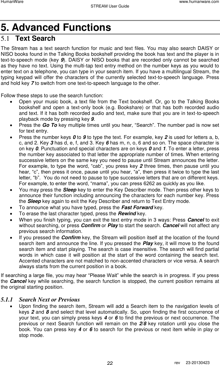 HumanWare www.humanware.com STREAM User Guide        22 rev  23-20130423    5. Advanced Functions 5.1 Text Search The Stream has a text search function for music and text files. You may also search DAISY or NISO books found in the Talking Books bookshelf providing the book has text and the player is in text-to-speech mode (key 9). DAISY or NISO books that are recorded only cannot be searched as they have no text. Using the multi-tap text entry method on the number keys as you would to enter text on a telephone, you can type in your search item. If you have a multilingual Stream, the typing keypad will offer the characters of the currently selected text-to-speech language. Press and hold key 7 to switch from one text-to-speech language to the other.  Follow these steps to use the search function:   Open your music book, a text file from the Text bookshelf. Or, go to the Talking Books bookshelf and open a text-only book (e.g. Bookshare) or that has both recorded audio and text. If it has both recorded audio and text, make sure that you are in text-to-speech playback mode by pressing key 9.   Press the Go To key multiple times until you hear, “Search”. The number pad is now set for text entry.   Press the number keys 0 to 9 to type the text. For example, key 2 is used for letters a, b, c, and 2. Key 3 has d, e, f, and 3. Key 6 has m, n, o, 6 and so on. The space character is on key 0. Punctuation and special characters are on keys 0 and 1. To enter a letter, press the number key associated to that letter the appropriate number of times. When entering successive letters on the same key you need to pause until Stream announces the letter. For example, to type the word, “cab”, you press key 2 three times, then pause until you hear, “c”, then press it once, pause until you hear, “a”, then press it twice to type the last letter, “b”.  You do not need to pause to type successive letters that are on different keys. For example, to enter the word, “mama”, you can press 6262 as quickly as you like.   You may press the Sleep key to enter the Key Describer mode. Then press other keys to announce their function including announcing the characters for each number key. Press the Sleep key again to exit the Key Describer and return to Text Entry mode.   To announce what you have typed, press the Fast Forward key.   To erase the last character typed, press the Rewind key.   When you finish typing, you can exit the text entry mode in 3 ways: Press Cancel to exit without searching, or press Confirm or Play to start the search. Cancel will not affect any previous search information.   If you pressed the Confirm key, the Stream will position itself at the location of the found search item and announce the line. If you pressed the Play key, it will move to the found search item and start playing. The search is case insensitive. The search will find partial words in  which  case it  will  position at  the start of  the  word containing the search  text. Accented characters are not matched to non-accented characters or vice versa. A search always starts from the current position in a book. If searching a large file, you may hear “Please Wait” while the search is in progress. If you press the Cancel key while searching, the search function is stopped, the current position remains at the original starting position. 5.1.1 Search Next or Previous   Upon finding the search item, Stream will add a Search item to the navigation levels of keys 2 and 8 and select that level automatically. So, upon finding the first occurrence of your text, you can simply press keys 4 or 6 to find the previous or next occurrence. The previous or next Search function will remain on the 2/8 key rotation until you close the book. You can press key 4 or 6 to search for the previous or next item while in play or stop mode. 