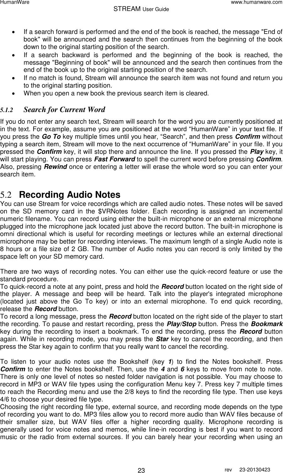 HumanWare www.humanware.com STREAM User Guide        23 rev  23-20130423     If a search forward is performed and the end of the book is reached, the message &quot;End of book&quot; will be announced and the search then continues from the beginning of the book down to the original starting position of the search.   If  a  search  backward  is  performed  and  the  beginning  of  the  book  is  reached,  the message &quot;Beginning of book&quot; will be announced and the search then continues from the end of the book up to the original starting position of the search.   If no match is found, Stream will announce the search item was not found and return you to the original starting position.   When you open a new book the previous search item is cleared. 5.1.2 Search for Current Word If you do not enter any search text, Stream will search for the word you are currently positioned at in the text. For example, assume you are positioned at the word “HumanWare” in your text file. If you press the Go To key multiple times until you hear, “Search”, and then press Confirm without typing a search item, Stream will move to the next occurrence of “HumanWare” in your file. If you pressed the Confirm key, it will stop there and announce the line. If you pressed the Play key, it will start playing. You can press Fast Forward to spell the current word before pressing Confirm. Also, pressing Rewind once or entering a letter will erase the whole word so you can enter your search item.  5.2 Recording Audio Notes You can use Stream for voice recordings which are called audio notes. These notes will be saved on  the  SD  memory  card  in  the  $VRNotes  folder.  Each  recording  is  assigned  an  incremental numeric filename. You can record using either the built-in microphone or an external microphone plugged into the microphone jack located just above the record button. The built-in microphone is omni directional which is useful for recording meetings or lectures  while an external directional microphone may be better for recording interviews. The maximum length of a single Audio note is 8 hours or a file size of 2 GB. The number of Audio notes you can record is only limited by the space left on your SD memory card.  There are two ways of recording notes. You can either use the quick-record feature or use the standard procedure.  To quick-record a note at any point, press and hold the Record button located on the right side of the  player.  A  message  and  beep  will  be  heard.  Talk  into  the  player&apos;s  integrated  microphone (located  just  above  the  Go  To  key)  or  into  an  external  microphone.  To  end  quick  recording, release the Record button.  To record a long message, press the Record button located on the right side of the player to start the recording. To pause and restart recording, press the Play/Stop button. Press the Bookmark key during the recording to insert a bookmark. To end the recording, press the  Record button again. While in recording mode, you may press the Star key to cancel the recording, and then press the Star key again to confirm that you really want to cancel the recording.  To  listen  to  your  audio  notes  use  the  Bookshelf  (key  1)  to  find  the  Notes  bookshelf.  Press Confirm to enter the Notes bookshelf. Then, use the 4 and 6 keys to move from note to note. There is only one level of notes so nested folder navigation is not possible. You may choose to record in MP3 or WAV file types using the configuration Menu key 7. Press key 7 multiple times to reach the Recording menu and use the 2/8 keys to find the recording file type. Then use keys 4/6 to choose your desired file type.  Choosing the right recording file type, external source, and recording mode depends on the type of recording you want to do. MP3 files allow you to record more audio than WAV files because of their  smaller  size,  but  WAV  files  offer  a  higher  recording  quality.  Microphone  recording  is generally used for voice notes and memos, while line-in recording is best if you want to record music or the radio from external sources. If you can barely hear your recording when using an 