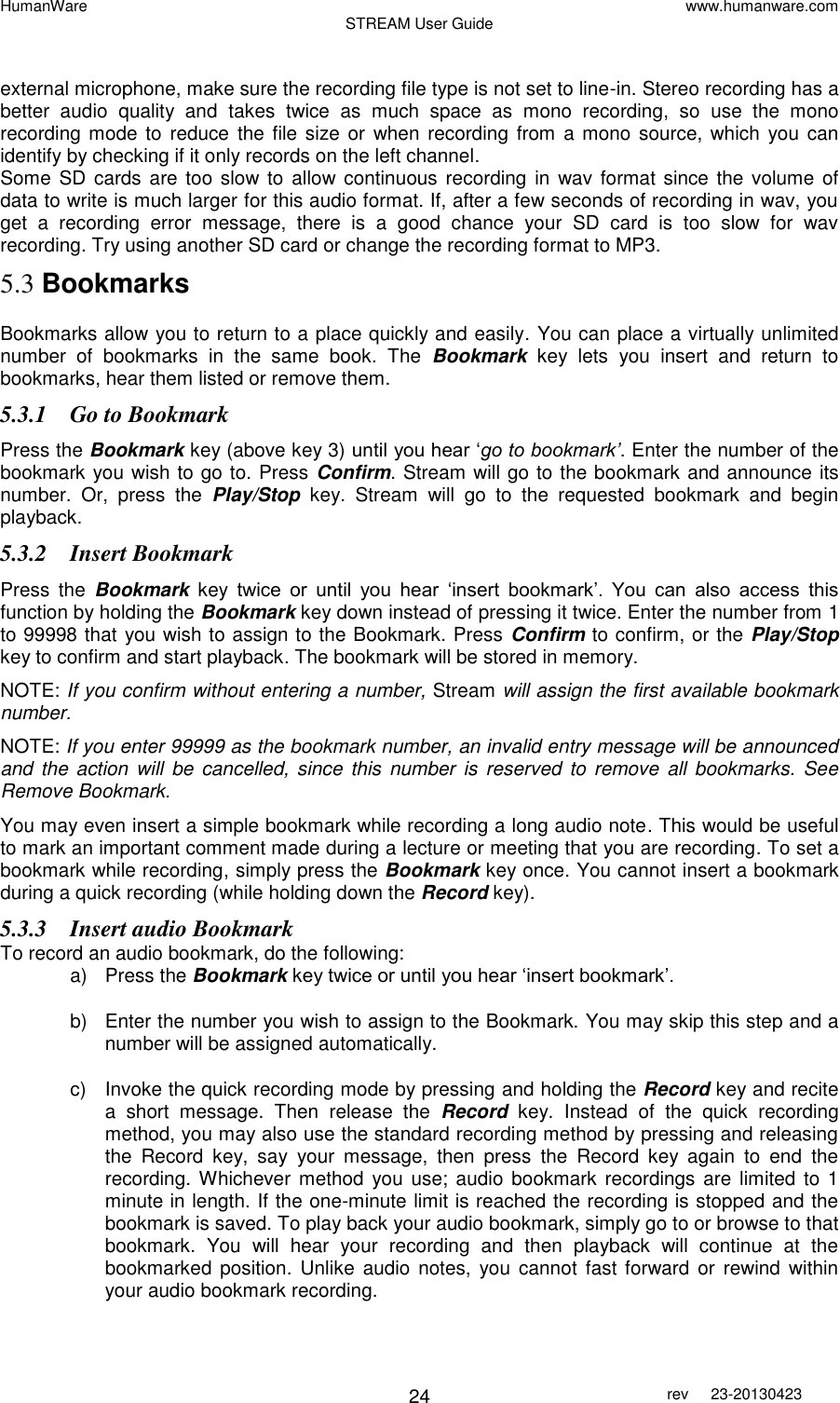 HumanWare www.humanware.com STREAM User Guide        24 rev  23-20130423    external microphone, make sure the recording file type is not set to line-in. Stereo recording has a better  audio  quality  and  takes  twice  as  much  space  as  mono  recording,  so  use  the  mono recording mode to reduce  the  file size or  when recording  from a mono source,  which  you  can identify by checking if it only records on the left channel.  Some  SD cards  are  too  slow to  allow continuous  recording in  wav format  since the volume  of data to write is much larger for this audio format. If, after a few seconds of recording in wav, you get  a  recording  error  message,  there  is  a  good  chance  your  SD  card  is  too  slow  for  wav recording. Try using another SD card or change the recording format to MP3. 5.3 Bookmarks Bookmarks allow you to return to a place quickly and easily. You can place a virtually unlimited number  of  bookmarks  in  the  same  book.  The  Bookmark key  lets  you  insert  and  return  to bookmarks, hear them listed or remove them. 5.3.1 Go to Bookmark Press the Bookmark key (above key 3) until you hear ‘go to bookmark’. Enter the number of the bookmark you wish to go to. Press Confirm. Stream will go to the bookmark and announce its number.  Or,  press  the  Play/Stop  key.  Stream  will  go  to  the  requested  bookmark  and  begin playback.  5.3.2 Insert Bookmark Press  the  Bookmark  key  twice  or  until  you  hear  ‘insert  bookmark’.  You  can  also  access  this function by holding the Bookmark key down instead of pressing it twice. Enter the number from 1 to 99998 that you wish to assign to the Bookmark. Press Confirm to confirm, or the Play/Stop key to confirm and start playback. The bookmark will be stored in memory. NOTE: If you confirm without entering a number, Stream will assign the first available bookmark number.  NOTE: If you enter 99999 as the bookmark number, an invalid entry message will be announced and the  action  will  be cancelled,  since this  number is  reserved  to  remove all  bookmarks.  See Remove Bookmark.  You may even insert a simple bookmark while recording a long audio note. This would be useful to mark an important comment made during a lecture or meeting that you are recording. To set a bookmark while recording, simply press the Bookmark key once. You cannot insert a bookmark during a quick recording (while holding down the Record key). 5.3.3 Insert audio Bookmark To record an audio bookmark, do the following: a)  Press the Bookmark key twice or until you hear ‘insert bookmark’. b)  Enter the number you wish to assign to the Bookmark. You may skip this step and a number will be assigned automatically. c)  Invoke the quick recording mode by pressing and holding the Record key and recite a  short  message.  Then  release  the  Record  key.  Instead  of  the  quick  recording method, you may also use the standard recording method by pressing and releasing the  Record  key,  say  your  message,  then  press  the  Record  key  again  to  end  the recording. Whichever  method  you use; audio  bookmark recordings are limited to 1 minute in length. If the one-minute limit is reached the recording is stopped and the bookmark is saved. To play back your audio bookmark, simply go to or browse to that bookmark.  You  will  hear  your  recording  and  then  playback  will  continue  at  the bookmarked position. Unlike  audio  notes,  you cannot  fast forward or  rewind  within your audio bookmark recording. 