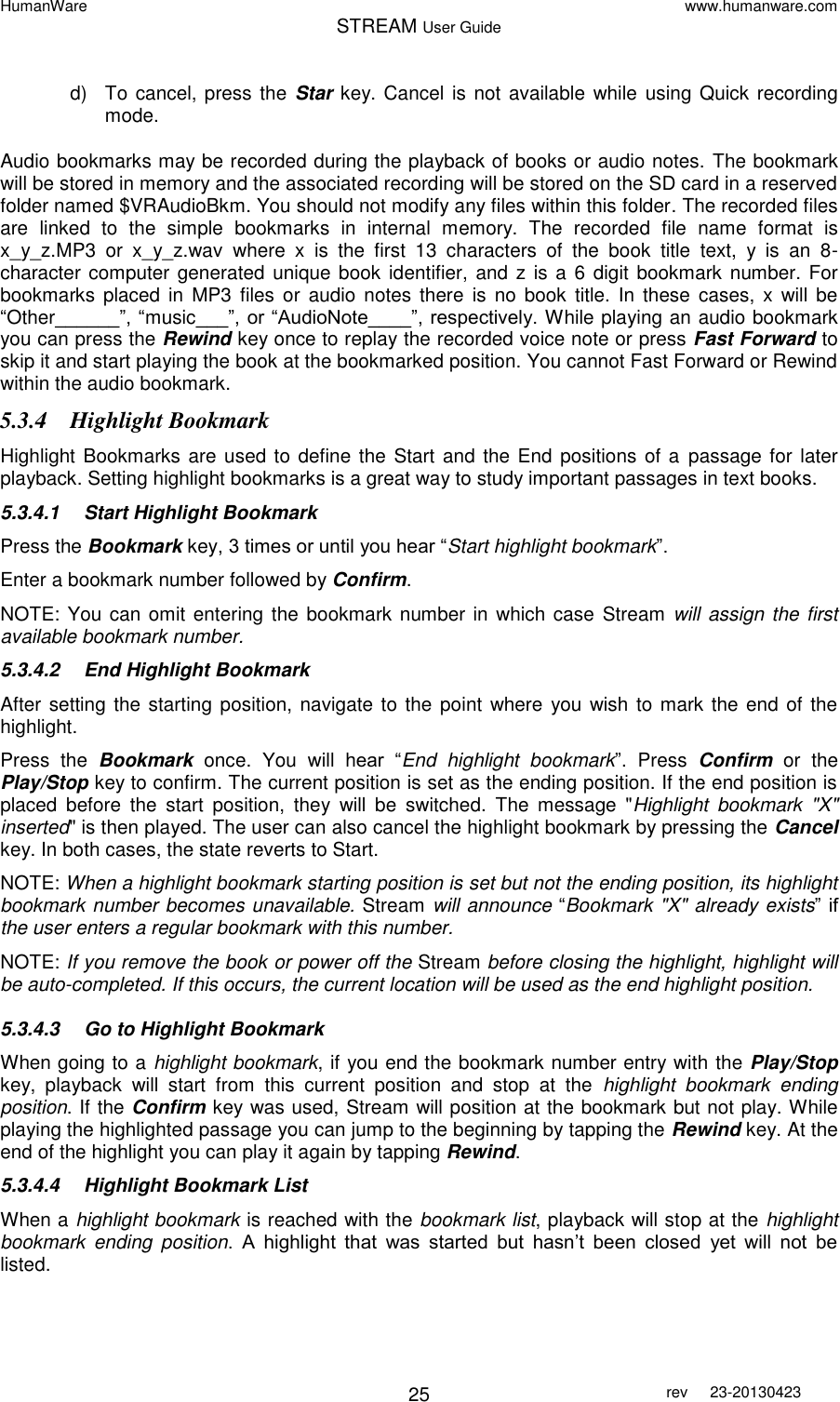 HumanWare www.humanware.com STREAM User Guide        25 rev  23-20130423   d)  To cancel, press the Star key.  Cancel  is not available while using Quick recording mode.   Audio bookmarks may be recorded during the playback of books or audio notes. The bookmark will be stored in memory and the associated recording will be stored on the SD card in a reserved folder named $VRAudioBkm. You should not modify any files within this folder. The recorded files are  linked  to  the  simple  bookmarks  in  internal  memory.  The  recorded  file  name  format  is x_y_z.MP3  or  x_y_z.wav  where  x  is  the  first  13  characters  of  the  book  title  text,  y  is  an  8-character computer generated unique book identifier,  and z is a  6  digit  bookmark number. For bookmarks placed in  MP3  files or audio notes  there  is  no book  title.  In  these  cases,  x  will be “Other______”, “music___”, or “AudioNote____”, respectively. While playing an audio bookmark you can press the Rewind key once to replay the recorded voice note or press Fast Forward to skip it and start playing the book at the bookmarked position. You cannot Fast Forward or Rewind within the audio bookmark. 5.3.4 Highlight Bookmark Highlight Bookmarks are used to define the Start and the End positions of a  passage  for  later playback. Setting highlight bookmarks is a great way to study important passages in text books. 5.3.4.1  Start Highlight Bookmark Press the Bookmark key, 3 times or until you hear “Start highlight bookmark”.  Enter a bookmark number followed by Confirm. NOTE: You can omit entering the  bookmark number in which case Stream will assign the first available bookmark number.  5.3.4.2  End Highlight Bookmark After setting the starting position, navigate to the  point where  you wish to mark the end of the highlight. Press  the  Bookmark  once.  You  will  hear  “End  highlight  bookmark”.  Press  Confirm or the Play/Stop key to confirm. The current position is set as the ending position. If the end position is placed  before  the  start  position,  they  will  be  switched.  The  message  &quot;Highlight  bookmark  &quot;X&quot; inserted&quot; is then played. The user can also cancel the highlight bookmark by pressing the Cancel key. In both cases, the state reverts to Start. NOTE: When a highlight bookmark starting position is set but not the ending position, its highlight bookmark number becomes unavailable. Stream will announce “Bookmark &quot;X&quot; already exists” if the user enters a regular bookmark with this number.  NOTE: If you remove the book or power off the Stream before closing the highlight, highlight will be auto-completed. If this occurs, the current location will be used as the end highlight position.  5.3.4.3  Go to Highlight Bookmark When going to a highlight bookmark, if you end the bookmark number entry with the Play/Stop key,  playback  will  start  from  this  current  position  and  stop  at  the  highlight  bookmark  ending position. If the Confirm key was used, Stream will position at the bookmark but not play. While playing the highlighted passage you can jump to the beginning by tapping the Rewind key. At the end of the highlight you can play it again by tapping Rewind. 5.3.4.4  Highlight Bookmark List When a highlight bookmark is reached with the bookmark list, playback will stop at the highlight bookmark  ending  position.  A  highlight  that  was  started  but  hasn’t  been  closed  yet  will  not  be listed. 