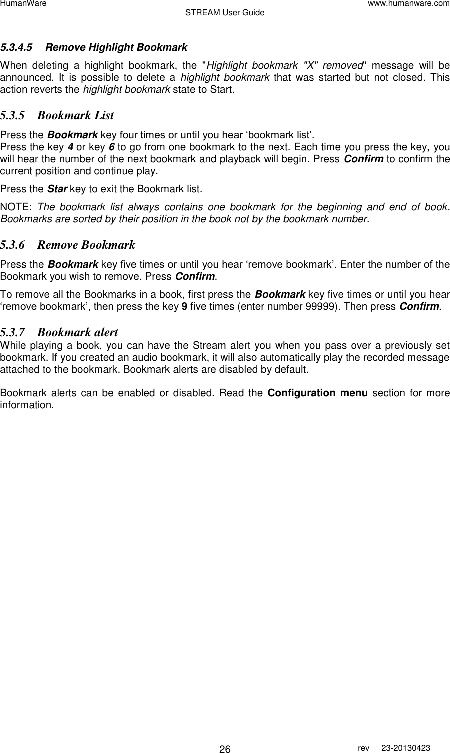 HumanWare www.humanware.com STREAM User Guide        26 rev  23-20130423    5.3.4.5  Remove Highlight Bookmark When  deleting  a  highlight  bookmark,  the  &quot;Highlight  bookmark  &quot;X&quot;  removed&quot;  message  will  be announced.  It  is  possible  to delete  a  highlight  bookmark  that was  started  but  not closed.  This action reverts the highlight bookmark state to Start. 5.3.5 Bookmark List  Press the Bookmark key four times or until you hear ‘bookmark list’.  Press the key 4 or key 6 to go from one bookmark to the next. Each time you press the key, you will hear the number of the next bookmark and playback will begin. Press Confirm to confirm the current position and continue play. Press the Star key to exit the Bookmark list.  NOTE:  The  bookmark  list  always  contains  one  bookmark  for  the  beginning  and  end  of  book. Bookmarks are sorted by their position in the book not by the bookmark number.  5.3.6 Remove Bookmark Press the Bookmark key five times or until you hear ‘remove bookmark’. Enter the number of the Bookmark you wish to remove. Press Confirm.  To remove all the Bookmarks in a book, first press the Bookmark key five times or until you hear ‘remove bookmark’, then press the key 9 five times (enter number 99999). Then press Confirm. 5.3.7 Bookmark alert While playing a book, you can have the Stream alert you when you pass over a previously set bookmark. If you created an audio bookmark, it will also automatically play the recorded message attached to the bookmark. Bookmark alerts are disabled by default.  Bookmark alerts  can be  enabled or disabled.  Read the  Configuration menu section for more information.   