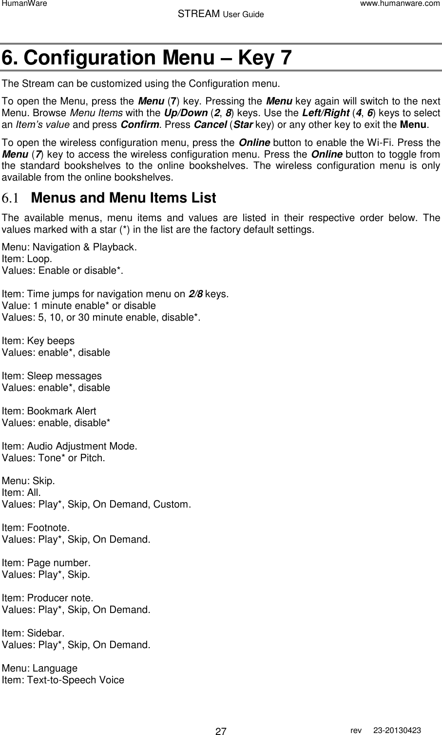 HumanWare www.humanware.com STREAM User Guide        27 rev  23-20130423   6. Configuration Menu – Key 7 The Stream can be customized using the Configuration menu.  To open the Menu, press the Menu (7) key. Pressing the Menu key again will switch to the next Menu. Browse Menu Items with the Up/Down (2, 8) keys. Use the Left/Right (4, 6) keys to select an Item’s value and press Confirm. Press Cancel (Star key) or any other key to exit the Menu. To open the wireless configuration menu, press the Online button to enable the Wi-Fi. Press the Menu (7) key to access the wireless configuration menu. Press the Online button to toggle from the  standard  bookshelves  to  the  online  bookshelves.  The  wireless  configuration  menu  is  only available from the online bookshelves.  6.1 Menus and Menu Items List The  available  menus,  menu  items  and  values  are  listed  in  their  respective  order  below.  The values marked with a star (*) in the list are the factory default settings. Menu: Navigation &amp; Playback. Item: Loop. Values: Enable or disable*.  Item: Time jumps for navigation menu on 2/8 keys. Value: 1 minute enable* or disable Values: 5, 10, or 30 minute enable, disable*.  Item: Key beeps Values: enable*, disable  Item: Sleep messages Values: enable*, disable   Item: Bookmark Alert Values: enable, disable*  Item: Audio Adjustment Mode. Values: Tone* or Pitch.  Menu: Skip. Item: All. Values: Play*, Skip, On Demand, Custom.  Item: Footnote. Values: Play*, Skip, On Demand.  Item: Page number. Values: Play*, Skip.  Item: Producer note. Values: Play*, Skip, On Demand.  Item: Sidebar. Values: Play*, Skip, On Demand.  Menu: Language Item: Text-to-Speech Voice 