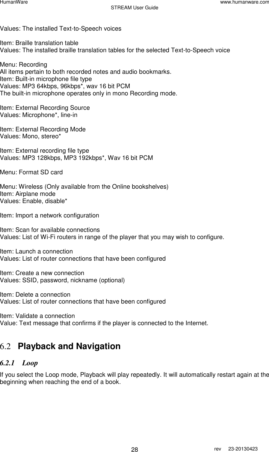 HumanWare www.humanware.com STREAM User Guide        28 rev  23-20130423    Values: The installed Text-to-Speech voices  Item: Braille translation table Values: The installed braille translation tables for the selected Text-to-Speech voice  Menu: Recording All items pertain to both recorded notes and audio bookmarks. Item: Built-in microphone file type Values: MP3 64kbps, 96kbps*, wav 16 bit PCM  The built-in microphone operates only in mono Recording mode.  Item: External Recording Source Values: Microphone*, line-in  Item: External Recording Mode Values: Mono, stereo*  Item: External recording file type Values: MP3 128kbps, MP3 192kbps*, Wav 16 bit PCM  Menu: Format SD card  Menu: Wireless (Only available from the Online bookshelves) Item: Airplane mode Values: Enable, disable*  Item: Import a network configuration  Item: Scan for available connections Values: List of Wi-Fi routers in range of the player that you may wish to configure.  Item: Launch a connection Values: List of router connections that have been configured  Item: Create a new connection Values: SSID, password, nickname (optional)  Item: Delete a connection Values: List of router connections that have been configured  Item: Validate a connection Value: Text message that confirms if the player is connected to the Internet.   6.2 Playback and Navigation 6.2.1 Loop If you select the Loop mode, Playback will play repeatedly. It will automatically restart again at the beginning when reaching the end of a book.   