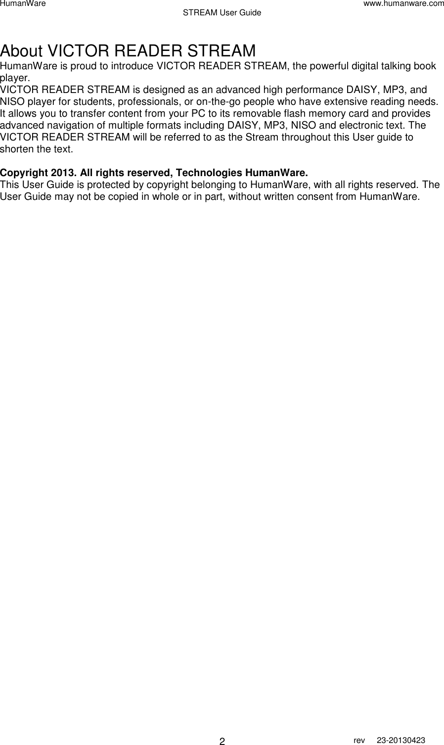 HumanWare www.humanware.com STREAM User Guide        2 rev  23-20130423    About VICTOR READER STREAM HumanWare is proud to introduce VICTOR READER STREAM, the powerful digital talking book player.  VICTOR READER STREAM is designed as an advanced high performance DAISY, MP3, and NISO player for students, professionals, or on-the-go people who have extensive reading needs. It allows you to transfer content from your PC to its removable flash memory card and provides advanced navigation of multiple formats including DAISY, MP3, NISO and electronic text. The VICTOR READER STREAM will be referred to as the Stream throughout this User guide to shorten the text.   Copyright 2013. All rights reserved, Technologies HumanWare. This User Guide is protected by copyright belonging to HumanWare, with all rights reserved. The User Guide may not be copied in whole or in part, without written consent from HumanWare.  