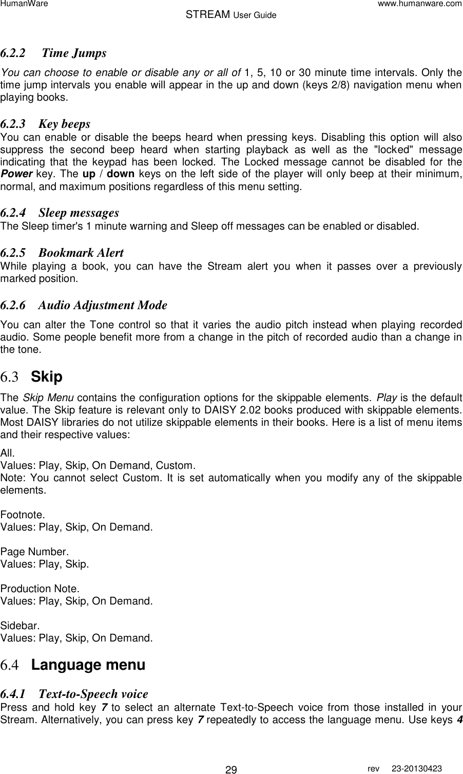 HumanWare www.humanware.com STREAM User Guide        29 rev  23-20130423   6.2.2  Time Jumps You can choose to enable or disable any or all of 1, 5, 10 or 30 minute time intervals. Only the time jump intervals you enable will appear in the up and down (keys 2/8) navigation menu when playing books. 6.2.3 Key beeps You can enable or disable the beeps heard when pressing  keys. Disabling this option will also suppress  the  second  beep  heard  when  starting  playback  as  well  as  the  &quot;locked&quot;  message indicating  that  the  keypad  has  been  locked.  The  Locked  message  cannot  be  disabled  for  the Power key. The up / down keys on the left side of the player will only beep at their minimum, normal, and maximum positions regardless of this menu setting.   6.2.4 Sleep messages The Sleep timer&apos;s 1 minute warning and Sleep off messages can be enabled or disabled.  6.2.5 Bookmark Alert While  playing  a  book,  you  can  have  the  Stream  alert  you  when  it  passes  over  a  previously marked position. 6.2.6 Audio Adjustment Mode You can  alter  the Tone control  so  that  it  varies  the  audio  pitch  instead when  playing  recorded audio. Some people benefit more from a change in the pitch of recorded audio than a change in the tone.  6.3 Skip The Skip Menu contains the configuration options for the skippable elements. Play is the default value. The Skip feature is relevant only to DAISY 2.02 books produced with skippable elements. Most DAISY libraries do not utilize skippable elements in their books. Here is a list of menu items and their respective values:  All. Values: Play, Skip, On Demand, Custom. Note: You cannot select Custom. It is set automatically when  you modify any  of the  skippable elements.  Footnote. Values: Play, Skip, On Demand.  Page Number. Values: Play, Skip.  Production Note. Values: Play, Skip, On Demand.  Sidebar. Values: Play, Skip, On Demand.  6.4 Language menu 6.4.1 Text-to-Speech voice  Press  and  hold  key  7  to select  an  alternate  Text-to-Speech  voice  from  those installed  in  your Stream. Alternatively, you can press key 7 repeatedly to access the language menu. Use keys 4 