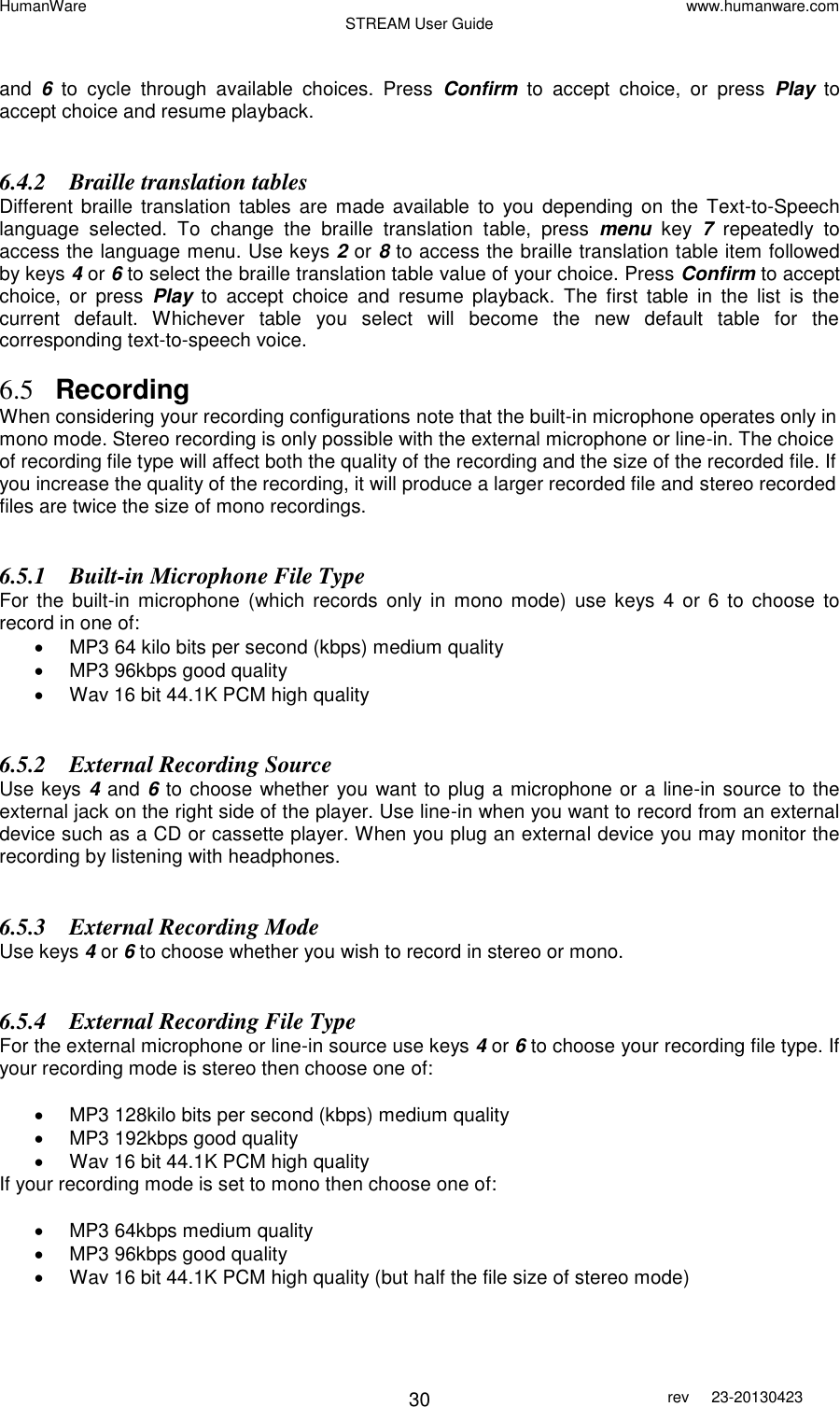 HumanWare www.humanware.com STREAM User Guide        30 rev  23-20130423    and  6  to  cycle  through  available  choices.  Press  Confirm  to  accept  choice,  or  press  Play to accept choice and resume playback.    6.4.2 Braille translation tables Different  braille translation  tables are  made  available  to  you depending  on  the Text-to-Speech language  selected.  To  change  the  braille  translation  table,  press  menu  key  7  repeatedly  to access the language menu. Use keys 2 or 8 to access the braille translation table item followed by keys 4 or 6 to select the braille translation table value of your choice. Press Confirm to accept choice,  or  press  Play  to  accept  choice  and  resume  playback.  The  first  table  in  the  list  is  the current  default.  Whichever  table  you  select  will  become  the  new  default  table  for  the corresponding text-to-speech voice.  6.5 Recording When considering your recording configurations note that the built-in microphone operates only in mono mode. Stereo recording is only possible with the external microphone or line-in. The choice of recording file type will affect both the quality of the recording and the size of the recorded file. If you increase the quality of the recording, it will produce a larger recorded file and stereo recorded files are twice the size of mono recordings.  6.5.1 Built-in Microphone File Type For  the  built-in  microphone  (which  records  only in  mono  mode)  use keys 4  or  6 to  choose  to record in one of:   MP3 64 kilo bits per second (kbps) medium quality   MP3 96kbps good quality   Wav 16 bit 44.1K PCM high quality  6.5.2 External Recording Source  Use keys 4 and 6 to choose whether you want to plug a microphone or a line-in source to the external jack on the right side of the player. Use line-in when you want to record from an external device such as a CD or cassette player. When you plug an external device you may monitor the recording by listening with headphones.  6.5.3 External Recording Mode Use keys 4 or 6 to choose whether you wish to record in stereo or mono.  6.5.4 External Recording File Type For the external microphone or line-in source use keys 4 or 6 to choose your recording file type. If your recording mode is stereo then choose one of:    MP3 128kilo bits per second (kbps) medium quality   MP3 192kbps good quality   Wav 16 bit 44.1K PCM high quality If your recording mode is set to mono then choose one of:    MP3 64kbps medium quality   MP3 96kbps good quality   Wav 16 bit 44.1K PCM high quality (but half the file size of stereo mode)  