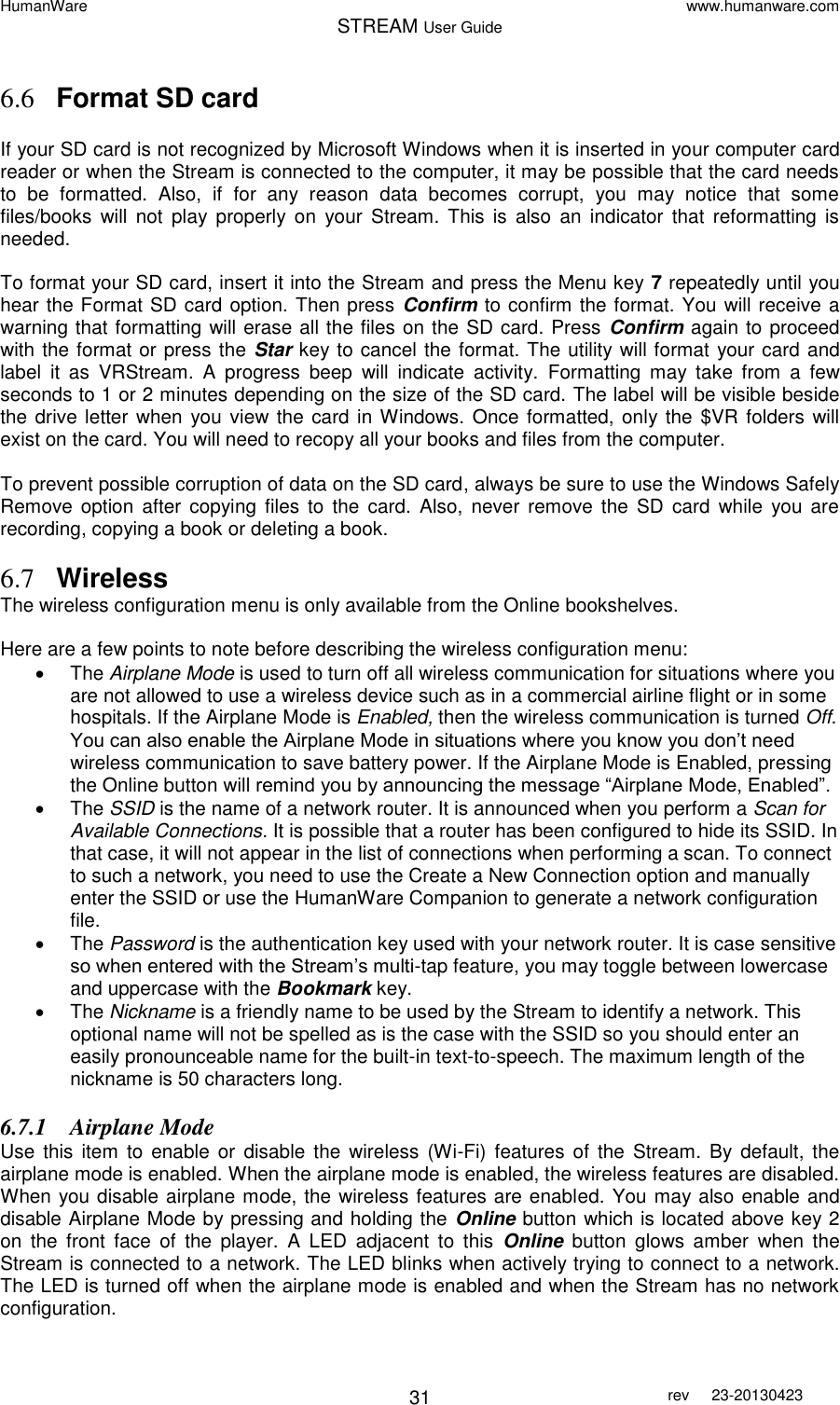 HumanWare www.humanware.com STREAM User Guide        31 rev  23-20130423   6.6 Format SD card  If your SD card is not recognized by Microsoft Windows when it is inserted in your computer card reader or when the Stream is connected to the computer, it may be possible that the card needs to  be  formatted.  Also,  if  for  any  reason  data  becomes  corrupt,  you  may  notice  that  some files/books  will  not  play  properly  on  your  Stream. This  is  also  an  indicator  that  reformatting  is needed.   To format your SD card, insert it into the Stream and press the Menu key 7 repeatedly until you hear the Format SD card option. Then press Confirm to confirm the format. You will receive a warning that formatting will erase all the files on the SD card. Press  Confirm again to proceed with the format or press the Star key to cancel the format. The utility will format your card and label  it  as  VRStream.  A  progress  beep  will  indicate  activity.  Formatting  may  take  from  a  few seconds to 1 or 2 minutes depending on the size of the SD card. The label will be visible beside the drive letter when  you view the card in Windows. Once formatted, only the $VR folders  will exist on the card. You will need to recopy all your books and files from the computer.  To prevent possible corruption of data on the SD card, always be sure to use the Windows Safely Remove  option  after copying  files  to  the  card. Also,  never  remove the  SD  card  while  you are recording, copying a book or deleting a book.  6.7 Wireless The wireless configuration menu is only available from the Online bookshelves.  Here are a few points to note before describing the wireless configuration menu:   The Airplane Mode is used to turn off all wireless communication for situations where you are not allowed to use a wireless device such as in a commercial airline flight or in some hospitals. If the Airplane Mode is Enabled, then the wireless communication is turned Off. You can also enable the Airplane Mode in situations where you know you don’t need wireless communication to save battery power. If the Airplane Mode is Enabled, pressing the Online button will remind you by announcing the message “Airplane Mode, Enabled”.   The SSID is the name of a network router. It is announced when you perform a Scan for Available Connections. It is possible that a router has been configured to hide its SSID. In that case, it will not appear in the list of connections when performing a scan. To connect to such a network, you need to use the Create a New Connection option and manually enter the SSID or use the HumanWare Companion to generate a network configuration file.   The Password is the authentication key used with your network router. It is case sensitive so when entered with the Stream’s multi-tap feature, you may toggle between lowercase and uppercase with the Bookmark key.   The Nickname is a friendly name to be used by the Stream to identify a network. This optional name will not be spelled as is the case with the SSID so you should enter an easily pronounceable name for the built-in text-to-speech. The maximum length of the nickname is 50 characters long. 6.7.1 Airplane Mode Use  this  item  to  enable or  disable  the  wireless  (Wi-Fi) features  of  the  Stream.  By  default, the airplane mode is enabled. When the airplane mode is enabled, the wireless features are disabled. When you disable airplane mode, the wireless features are enabled. You may also enable and disable Airplane Mode by pressing and holding the Online button which is located above key 2 on  the  front  face  of  the  player.  A  LED  adjacent  to  this  Online  button  glows  amber  when  the Stream is connected to a network. The LED blinks when actively trying to connect to a network. The LED is turned off when the airplane mode is enabled and when the Stream has no network configuration. 