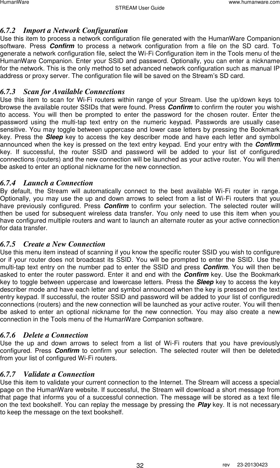 HumanWare www.humanware.com STREAM User Guide        32 rev  23-20130423    6.7.2 Import a Network Configuration Use this item to process a network configuration file generated with the HumanWare Companion software.  Press  Confirm  to  process  a  network  configuration  from  a  file  on  the  SD  card.  To generate a network configuration file, select the Wi-Fi Configuration item in the Tools menu of the HumanWare Companion. Enter your SSID and password. Optionally, you can enter a nickname for the network. This is the only method to set advanced network configuration such as manual IP address or proxy server. The configuration file will be saved on the Stream’s SD card.  6.7.3 Scan for Available Connections Use this item to scan for Wi-Fi routers within range  of your Stream.  Use  the  up/down keys to browse the available router SSIDs that were found. Press Confirm to confirm the router you wish to  access.  You  will  then  be  prompted  to  enter  the  password  for  the  chosen  router.  Enter  the password  using  the  multi-tap  text  entry  on  the  numeric  keypad.  Passwords  are  usually  case sensitive. You may toggle between uppercase and lower case letters by pressing the Bookmark key.  Press the  Sleep key to  access the key describer mode and have each  letter  and symbol announced when the key is pressed on the text entry keypad. End your entry with the Confirm key.  If  successful,  the  router  SSID  and  password  will  be  added  to  your  list  of  configured connections (routers) and the new connection will be launched as your active router. You will then be asked to enter an optional nickname for the new connection.  6.7.4 Launch a Connection By  default,  the  Stream  will  automatically  connect  to  the  best  available  Wi-Fi  router  in  range. Optionally, you may use the up and down arrows to select from a list of Wi-Fi routers that you have  previously  configured.  Press  Confirm  to  confirm  your  selection.  The  selected  router  will then be used  for  subsequent  wireless  data  transfer.  You only need to use  this item  when  you have configured multiple routers and want to launch an alternate router as your active connection for data transfer.  6.7.5 Create a New Connection Use this menu item instead of scanning if you know the specific router SSID you wish to configure or if your router does not broadcast its SSID. You will be prompted to enter the SSID. Use the multi-tap text entry on the number pad to enter the SSID and press  Confirm. You will then be asked to enter the router password. Enter it and end with the Confirm key. Use the Bookmark key to toggle between uppercase and lowercase letters. Press the Sleep key to access the key describer mode and have each letter and symbol announced when the key is pressed on the text entry keypad. If successful, the router SSID and password will be added to your list of configured connections (routers) and the new connection will be launched as your active router. You will then be  asked  to  enter  an  optional  nickname  for  the  new  connection.  You  may  also  create  a  new connection in the Tools menu of the HumanWare Companion software. 6.7.6 Delete a Connection Use  the  up  and  down  arrows  to  select  from  a  list  of  Wi-Fi  routers  that  you  have  previously configured.  Press  Confirm  to  confirm  your  selection.  The  selected  router  will  then  be  deleted from your list of configured Wi-Fi routers. 6.7.7 Validate a Connection Use this item to validate your current connection to the Internet. The Stream will access a special page on the HumanWare website. If successful, the Stream will download a short message from that page that informs you of a successful connection. The message will be stored as a text file on the text bookshelf. You can replay the message by pressing the Play key. It is not necessary to keep the message on the text bookshelf.  