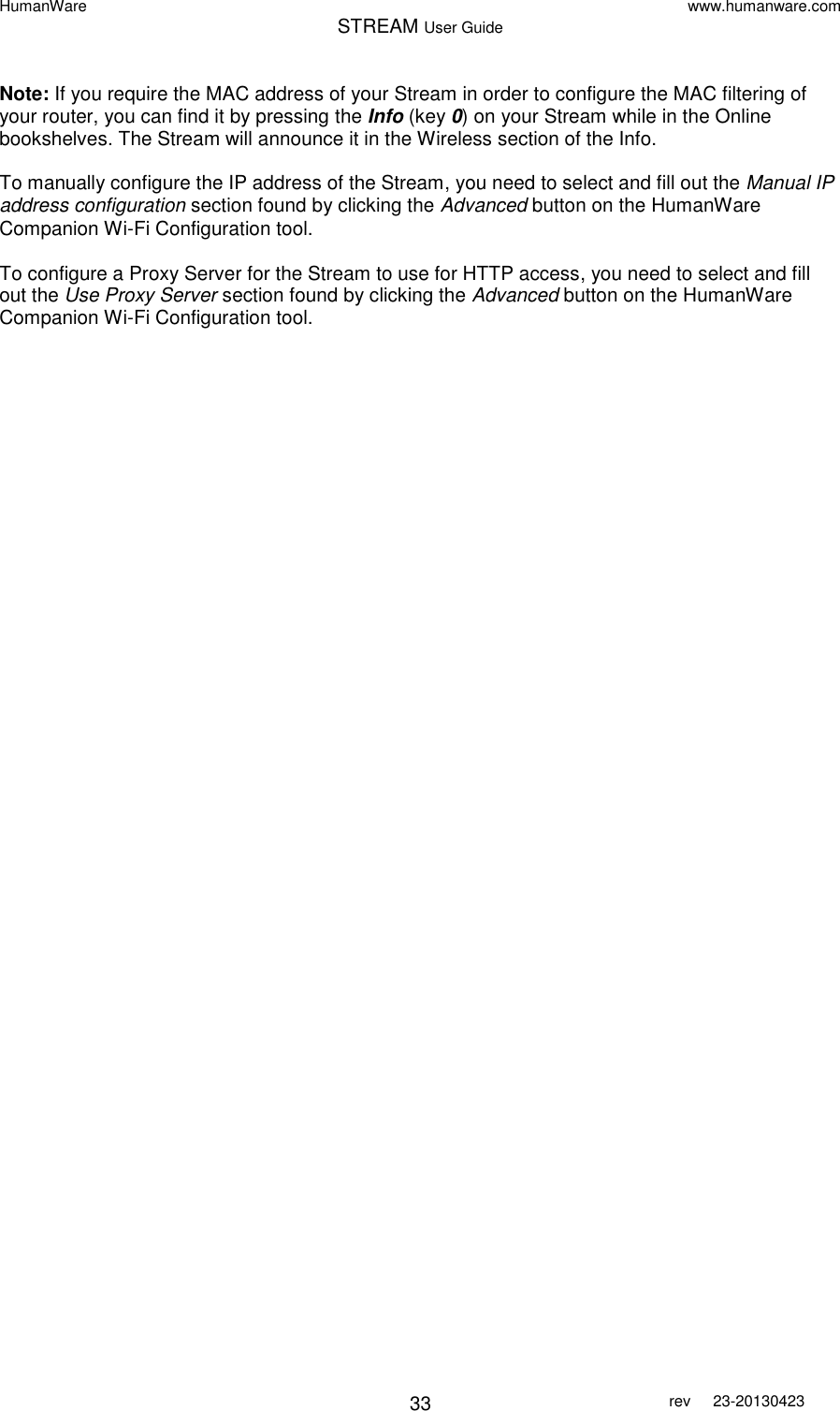 HumanWare www.humanware.com STREAM User Guide        33 rev  23-20130423   Note: If you require the MAC address of your Stream in order to configure the MAC filtering of your router, you can find it by pressing the Info (key 0) on your Stream while in the Online bookshelves. The Stream will announce it in the Wireless section of the Info.  To manually configure the IP address of the Stream, you need to select and fill out the Manual IP address configuration section found by clicking the Advanced button on the HumanWare Companion Wi-Fi Configuration tool.  To configure a Proxy Server for the Stream to use for HTTP access, you need to select and fill out the Use Proxy Server section found by clicking the Advanced button on the HumanWare Companion Wi-Fi Configuration tool.    