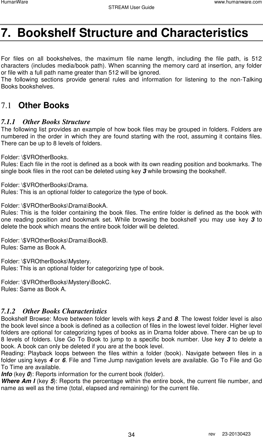 HumanWare www.humanware.com STREAM User Guide        34 rev  23-20130423    7.  Bookshelf Structure and Characteristics  For  files  on  all  bookshelves,  the  maximum  file  name  length,  including  the  file  path,  is  512 characters (includes media/book path). When scanning the memory card at insertion, any folder or file with a full path name greater than 512 will be ignored. The  following  sections  provide  general  rules  and  information  for  listening  to  the  non-Talking Books bookshelves.  7.1 Other Books 7.1.1 Other Books Structure The following list provides an example of how book files may be grouped in folders. Folders are numbered in the order in which they are found starting with the root, assuming it contains files.  There can be up to 8 levels of folders.   Folder: \$VROtherBooks. Rules: Each file in the root is defined as a book with its own reading position and bookmarks. The single book files in the root can be deleted using key 3 while browsing the bookshelf.  Folder: \$VROtherBooks\Drama. Rules: This is an optional folder to categorize the type of book.  Folder: \$VROtherBooks\Drama\BookA. Rules: This is the folder containing the book files. The entire folder is defined as the book with one  reading  position  and  bookmark  set. While  browsing  the  bookshelf  you  may  use  key  3 to delete the book which means the entire book folder will be deleted.  Folder: \$VROtherBooks\Drama\BookB. Rules: Same as Book A.  Folder: \$VROtherBooks\Mystery. Rules: This is an optional folder for categorizing type of book.  Folder: \$VROtherBooks\Mystery\BookC. Rules: Same as Book A.  7.1.2 Other Books Characteristics Bookshelf Browse: Move between folder levels with keys 2 and 8. The lowest folder level is also the book level since a book is defined as a collection of files in the lowest level folder. Higher level folders are optional for categorizing types of books as in Drama folder above. There can be up to 8 levels of folders. Use Go To Book to jump to a specific book number. Use key 3 to delete a book. A book can only be deleted if you are at the book level.  Reading:  Playback  loops  between  the  files  within  a  folder  (book).  Navigate  between  files  in  a folder using keys 4 or 6. File and Time Jump navigation levels are available. Go To File and Go To Time are available. Info (key 0): Reports information for the current book (folder). Where Am I (key 5): Reports the percentage within the entire book, the current file number, and name as well as the time (total, elapsed and remaining) for the current file. 